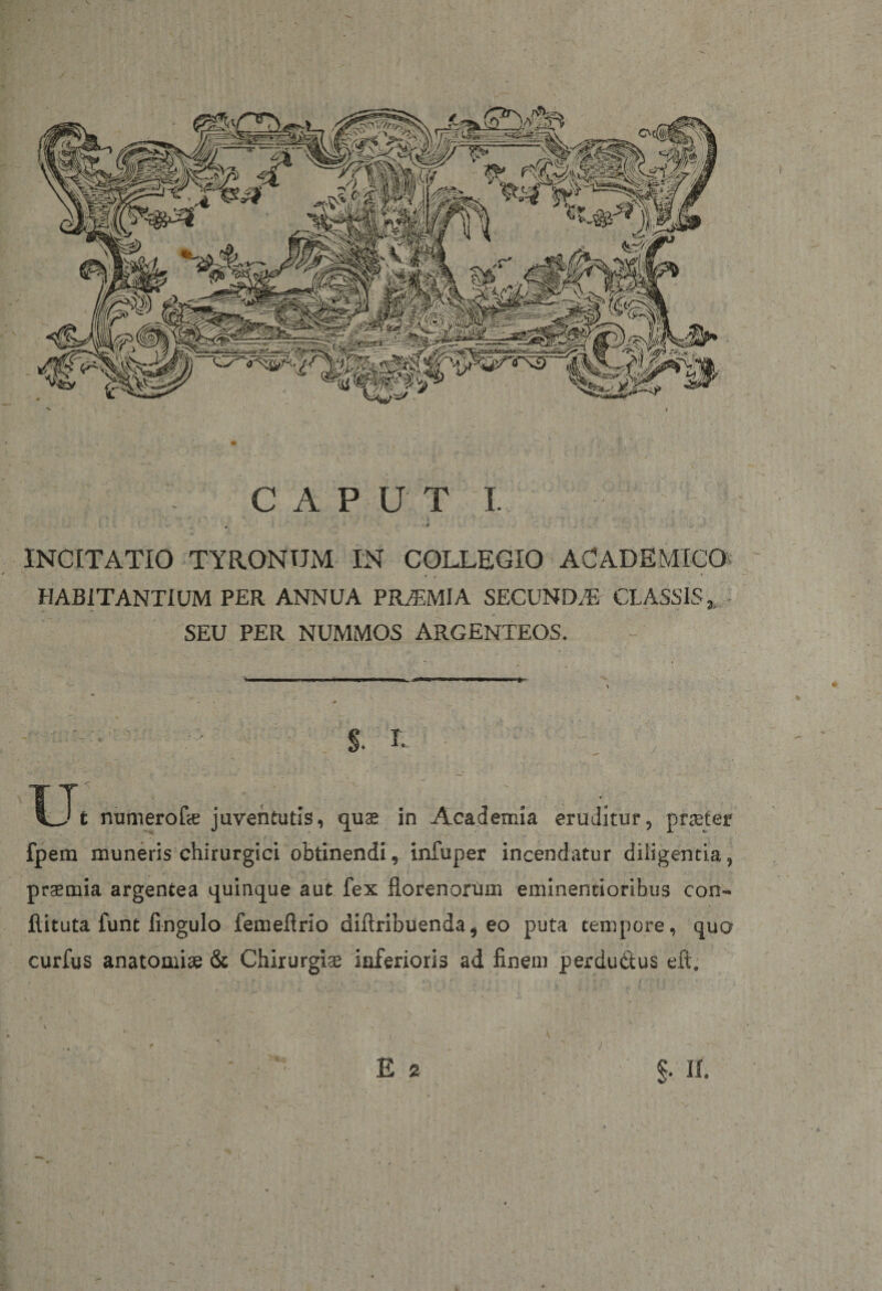 \ / CAPUT I. , • INCITATIO TYRONUM IN COLLEGIO ACADEMICO HABITANTIUM PER ANNUA PRA3MIA SECUNDA CLASSIS,, SEU PER NUMMOS ARGENTEOS. §• , ; ; ; Ut numerofie juventutis, quae in Academia eruditur, praeter fpem muneris chirurgici obtinendi, infuper incendatur diligentia, praemia argentea quinque aut fex florenorum eminentioribus con- ftituta funt fingulo femeflrio difiribuenda, eo puta tempore, quo curfus anatomiae &amp; Chirurgiae inferioris ad finem perdudtus eft. » - i . '• . - ' ) : e ® ■■ §. ii.