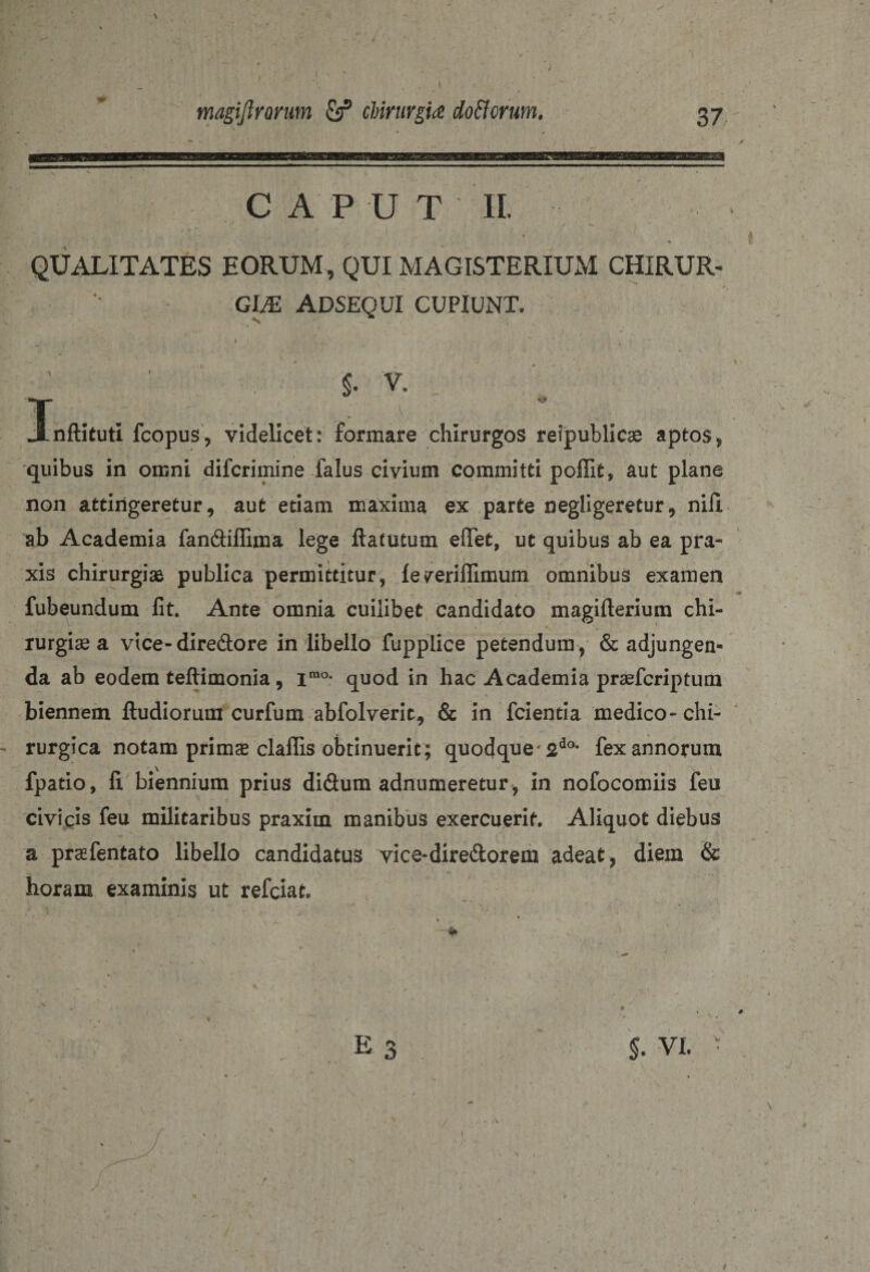 magijlrorum &amp; chirurgia do florum. 37 CA P D T II. 4 v ■ •• 4 ' • * — *\ M J _ ‘ , • ' * QUALITATES EORUM, QUI MAGISTERIUM CHIRUR¬ GIAS ADSEQUI CUPIUNT. I $• V. nflituti fcopus, videlicet: formare chirurgos reipublicae aptos, quibus in omni difcrimine falus civium committi poflit, aut plane non attingeretur 9 aut etiam maxima ex parte negligeretur 9 nili ab Academia fan&amp;iffima lege ftatutum eflfet, ut quibus ab ea pra- xis chirurgiae publica permittitur, le/eriflimum omnibus examen fubeundum lit. Ante omnia cuilibet candidato magifterium chi- rurgiae a vice-dire&amp;ore in libello fupplice petendum , &amp; adjungen¬ da ab eodem teftimonia, imo* quod in hac Academia praefcriptum biennem ftudiorum curfum abfolverit, &amp; in fcientia medico-chi¬ rurgica notam primae claflis obtinuerit ; quodque* 2do* fex annorum fpatio, fi. biennium prius difium adnumeretur, in nofocomiis feu civicis feu militaribus praxim manibus exercuerit. Aliquot diebus a praefentato libello candidatus vice-dire&amp;orem adeat, diem &amp; horam examinis ut refciat. E 3 $. vi.