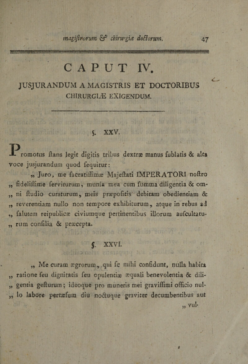 CAPUT IV. JUSJURANDUM A MAGISTRIS ET DOCTORIBUS chirurgiae exigendum. . &lt; « f X.. s. XXV. &gt; ■* * p romotus ftans legit digitis tribus dextrae manus fublatis &amp; alta voce jusjurandum quod fequitur: „ Juro, me facratiffimae MajeftatI IMPERATORI noftro „ fideliffime ferviturum, munia mea cum fumma diligentia &amp; ora* „ ni ftudio curaturum9 meis praepofitis debitam obedientiam &amp; ,, reverentiam nullo non tempore exhibiturum 9 atque in rebus ad „ falutem reipublicae civiumque pertinentibus illorum aufcultatu- „ rum confilia &amp; praecepta. $. XXVL ... x • hi x- - „ Me curam aegrorum, qui fe mihi confidunt, nulla habita „ ratione feu dignitatis feu opulentiae aquali benevolentia &amp; dili- „ gentia gefturum; ideoque pro muneris mei graviffimi officio nui- 99 lo labore pertaefum diu no&amp;uque graviter decumbentibus aut „ vul-