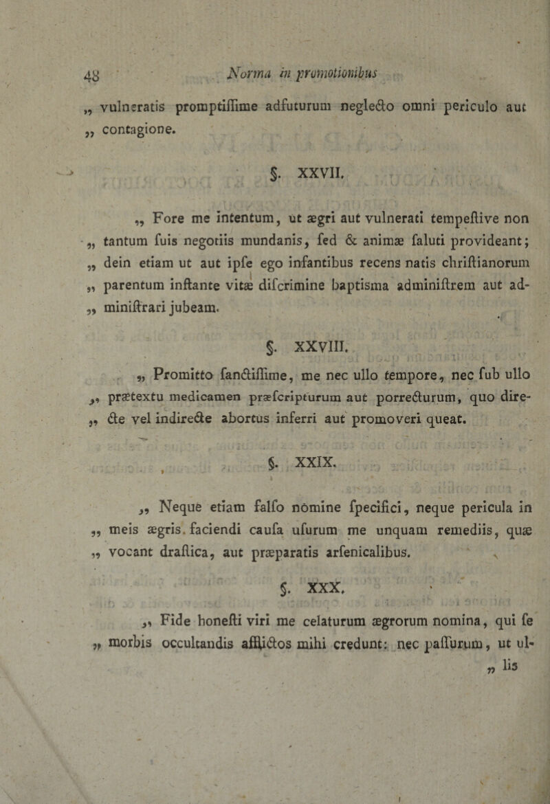 „ vulneratis promptiffime adfuturum negledo omni periculo aut ,, contagione. . . ■ / - V ^ i • §. XXVII, „ Fore me intentum, ut aegri aut vulnerati tempeflive non tantum fuis negotiis mundanis, fed &amp; animae faluti provideant; „ dein etiam ut aut ipfe ego infantibus recens natis chrillianorum 5, parentum inflante vitae difcrimine baptisma adminiftrem aut ad- ,, miniftrari jubeam. §. XXVIII, 9, Promitto fan&amp;iflime, me nec ullo tempore, nec fub ullo ^ praetextu medicamen praefcripturum aut porre&amp;urum, quo dire- ?9 (Se vel indirede abortus inferri aut promoveri queat. * r . * * . u . * •-‘ 1 b §. XXIX. f ■ ■ ‘ 1 • . -H*-. ' * ‘ - -,*w ^ , Nequfc etiam falfo nomine fpecifici, neque pericula in 9, meis aegris, faciendi caufa ufurum me unquam remediis? quae „ vocant drallica, aut praeparatis arfenicalibus. N $. XXX. V - f „ •'-.f : ‘ t .. . % *— • , % . 4 : \- V ,, Fide honefli viri me celaturum aegrorum nomina, qui fe » morbis occultandis afflidos mihi credunt: nec paliurum, ut ul¬ lis »