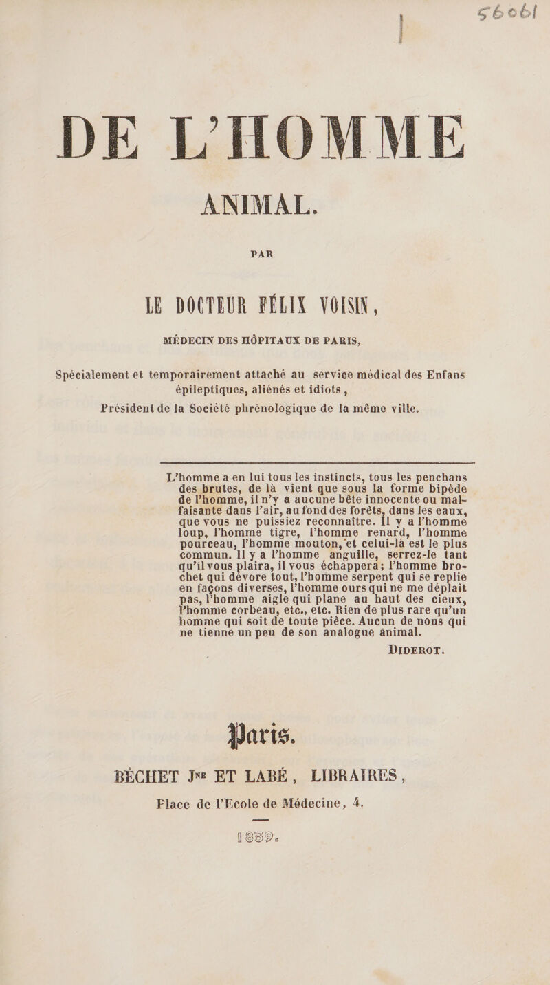 ^6o6/ ANIMAL. PAR lE DOÏTEER FÉLIX VOISIX, MÉDECIN DES HÔPITAUX DE PARIS, Spécialement et temporairement attaché au service médical des Enfans épileptiques, aliénés et idiots , Président de la Société phrènologique de la même ville. L’homme a en lui tous les instincts, tous les penchans des brutes, de là vient que sous la forme bipède de l’homme, il n’y a aucune bête innocente ou mal¬ faisante dans l’air, au fond des forêts, dans les eaux, que vous ne puissiez reconnaître. Il y a l’homme loup, l’homme tigre, l’homme renard, l’homme pourceau, l’homme mouton,et celui-là est le plus commun. 11 y a l’homme anguille, serrez-le tant qu’il vous plaira, il vous échappera; l’homme bro¬ chet qui dévoré tout, l’homme serpent qui se replie en façons diverses, l’homme ours qui ne me déplaît pas, l’homme aigle qui plane au haut des deux, l’homme corbeau, etc., etc. Rien de plus rare qu’un homme qui soit de toute pièce. Aucun de nous ^ui ne tienne un peu de son analogue animal. Diderot. BÉCHET ET LABÉ , LIBRAIRES , Place de l’Ecole de Médecine, 4.