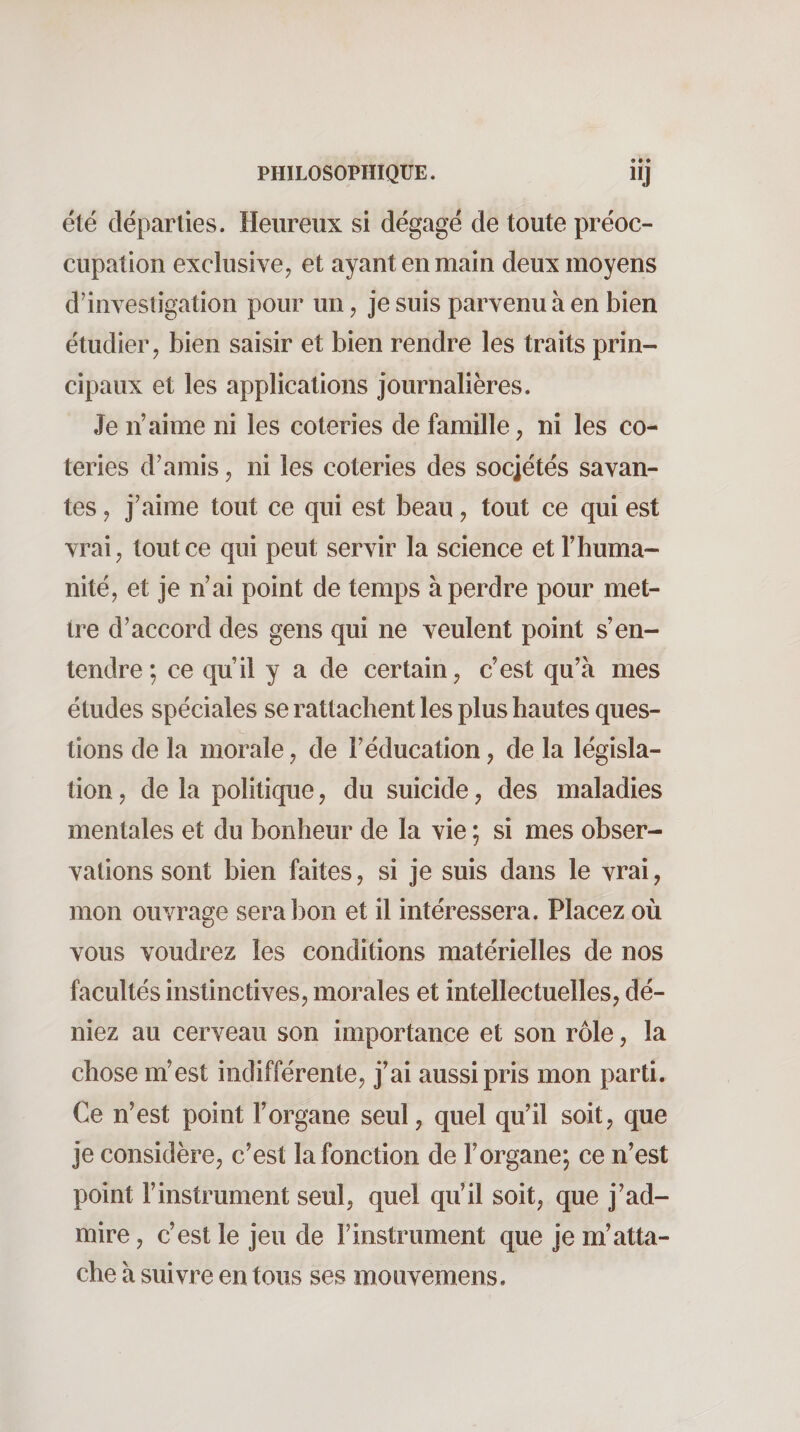 été départies. Heureux si dégagé de toute préoc¬ cupation exclusive, et ayant en main deux moyens d’invesligation pour un, je suis parvenu à en bien étudier, bien saisir et bien rendre les traits prin¬ cipaux et les applications journalières. Je n’aime ni les coteries de famille, ni les co¬ teries d’amis, ni les coteries des sociétés savan¬ tes , j’aime tout ce qui est beau, tout ce qui est vrai, tout ce qui peut servir la science et l’huma¬ nité, et je n’ai point de temps à perdre pour met¬ tre d’accord des gens qui ne veulent point s’en¬ tendre ; ce qu’il y a de certain, c’est qu’à mes études spéciales se rattachent les plus hautes ques¬ tions de la morale, de l’éducation, de la législa¬ tion , de la politique, du suicide, des maladies mentales et du bonheur de la vie ; si mes obser¬ vations sont bien faites, si je suis dans le vrai, mon ouvrage sera bon et il intéressera. Placez où vous voudrez les conditions matérielles de nos facultés instinctives, morales et intellectuelles, dé¬ niez au cerveau son importance et son rôle, la chose m’est indifférente, j’ai aussi pris mon parti. Ce n’est point l’organe seul, quel qu’il soit, que je considère, c’est la fonction de l’organe; ce n’est point l’instrument seul, quel qu’il soit, que j’ad¬ mire , c’est le jeu de l’instrument que je m’atta¬ che à suivre en tous ses mouvemens.