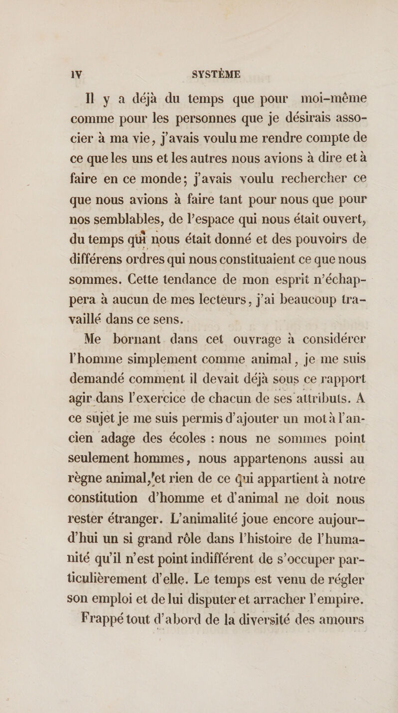 Il y a déjà du temps que pour moi-méme comme pour les personnes que je désirais asso¬ cier à ma vie, j’avais voulu me rendre compte de ce que les uns et les autres nous avions à dire et à faire en ce monde; j’avais voulu rechercher ce que nous avions à faire tant pour nous que pour nos semblables, de Pespace qui nous était ouvert, du temps qtu nous était donné et des pouvoirs de différens ordres qui nous constituaient ce que nous sommes. Cette tendance de mon esprit n’échap¬ pera à aucun de mes lecteurs, j’ai beaucoup tra¬ vaillé dans ce sens. Me bornant dans cet ouvrage à considérer l’homme simplement comme animal, je me suis demandé comment il devait déjà sous ce rapport agir dans l’exercice de chacun de ses attributs. A ce sujet je me suis permis d’ajouter un mot à l’an¬ cien adage des écoles : nous ne sommes point seulement hommes, nous appartenons aussi au règne animal,-et rien de ce qui appartient à notre constitution d’homme et d’animal ne doit nous rester étranger. L’animalité joue encore aujour¬ d’hui un si grand rôle dans l’histoire de l’huma¬ nité qu’il n’est point indifférent de s’occuper par¬ ticulièrement d’elle. Le temps est venu de régler son emploi et de lui disputer et arracher l’empire. Frappé tout d’abord de la diversité des amours