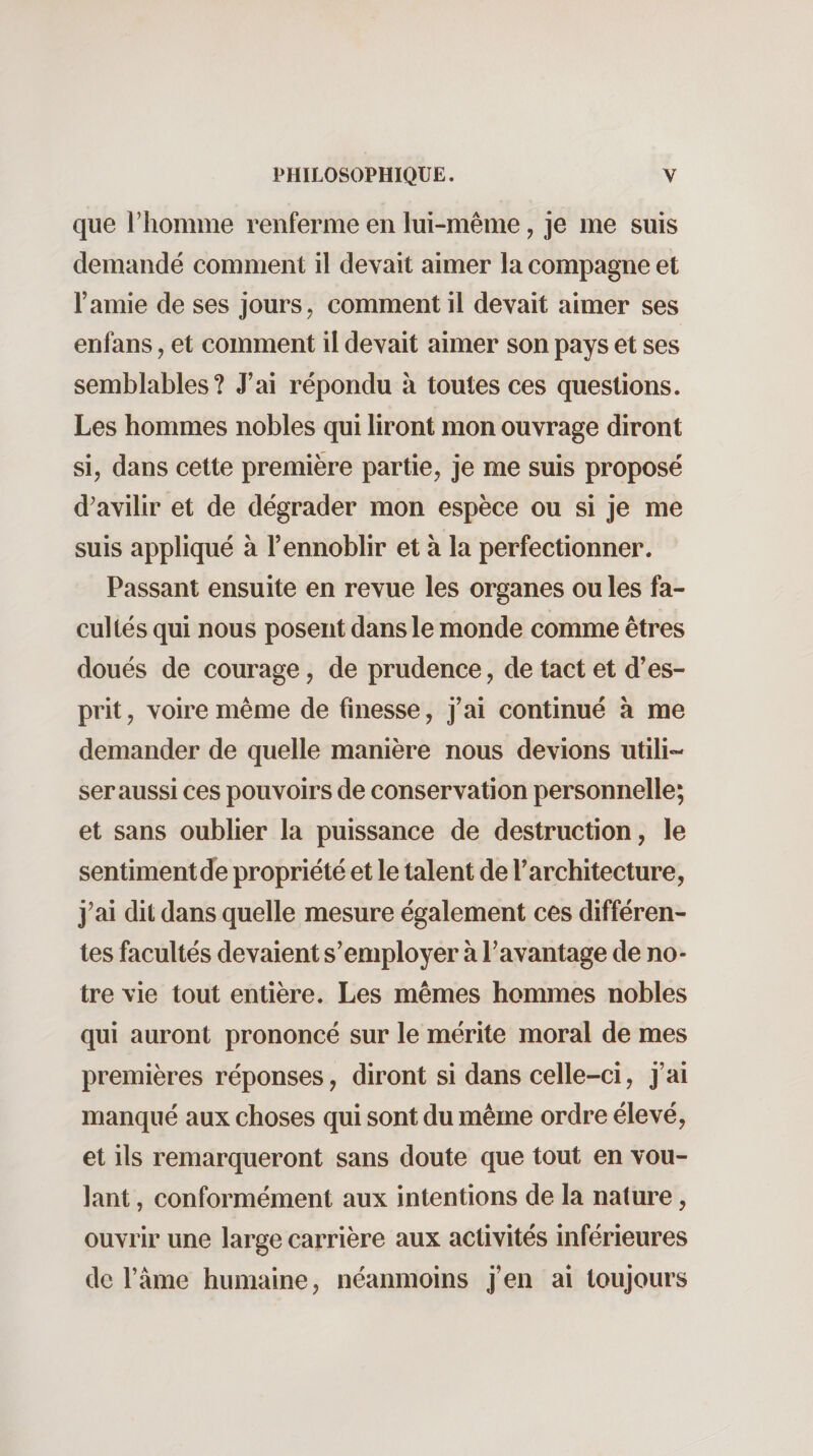 que riiomme renferme en lui-même, je me suis demandé comment il devait aimer la compagne et l’amie de ses jours, comment il devait aimer ses enfans, et comment il devait aimer son pays et ses semblables? J’ai répondu à toutes ces questions. Les hommes nobles qui liront mon ouvrage diront si, dans cette première partie, je me suis proposé d^avilir et de dégrader mon espèce ou si je me suis appliqué à l’ennoblir et à la perfectionner. Passant ensuite en revue les organes ou les fa¬ cultés qui nous posent dans le monde comme êtres doués de courage, de prudence, de tact et d’es¬ prit, voire même de finesse, j’ai continué à me demander de quelle manière nous devions utili¬ ser aussi ces pouvoirs de conservation personnelle; et sans oublier la puissance de destruction, le sentimentde propriété et le talent de l’architecture, j’ai dit dans quelle mesure également ces différen¬ tes facultés devaient s’employer à l’avantage de no¬ tre vie tout entière. Les mêmes hommes nobles qui auront prononcé sur le mérite moral de mes premières réponses, diront si dans celle-ci, j’ai manqué aux choses qui sont du même ordre élevé, et ils remarqueront sans doute que tout en vou¬ lant , conformément aux intentions de la nature, ouvrir une large carrière aux activités inférieures de l’âme humaine, néanmoins j’en ai toujours