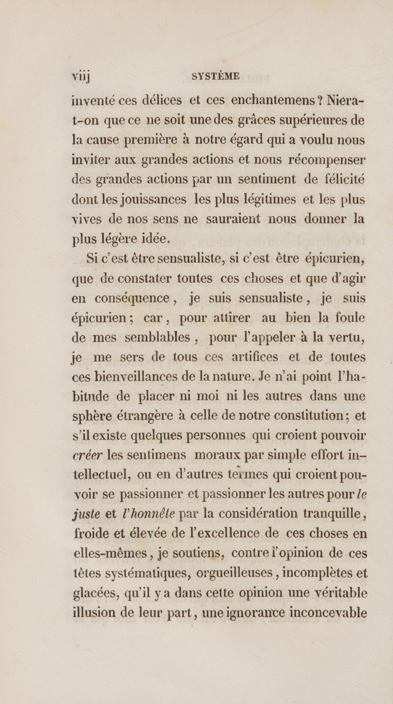 Viij SYSTÈME inventé ces délices et ces enchantemens ? Niera- t-on que ce ne soit une des grâces supérieures de la cause première à notre égard qui a voulu nous inviter aux grandes actions et nous récompenser des grandes actions par un sentiment de félicité dont les jouissances les plus légitimes et les plus vives de nos sens ne sauraient nous donner la plus légère idée. Si c’est être sensualiste, si c’est être épicurien, que de constater toutes ces choses et que d’agir en conséquence, je suis sensualiste, je suis épicurien; car, pour attirer au bien la foule de mes semblables , pour l’appeler à la vertu, je me sers de tous ces artifices et de toutes ces bienveillances de la nature. Je n’ai point l’ha¬ bitude de placer ni moi ni les autres dans une sphère étrangère à celle de notre constitution ; et s’il existe quelques personnes qui croient pouvoir créer les sentiraens moraux par simple effort in- tellectuel, ou en d’autres teimes qui croient pou¬ voir se passionner et passionner les autres pour le juste et rhonnête par la considération tranquille, froide et élevée de l’excellence de ces choses en elles-mêmes, je soutiens, contre l’opinion de ces têtes systématiques, orgueilleuses, incomplètes et glacées, qu’il y a dans cette opinion une véritable illusion de leur part, une ignoraime inconcevable