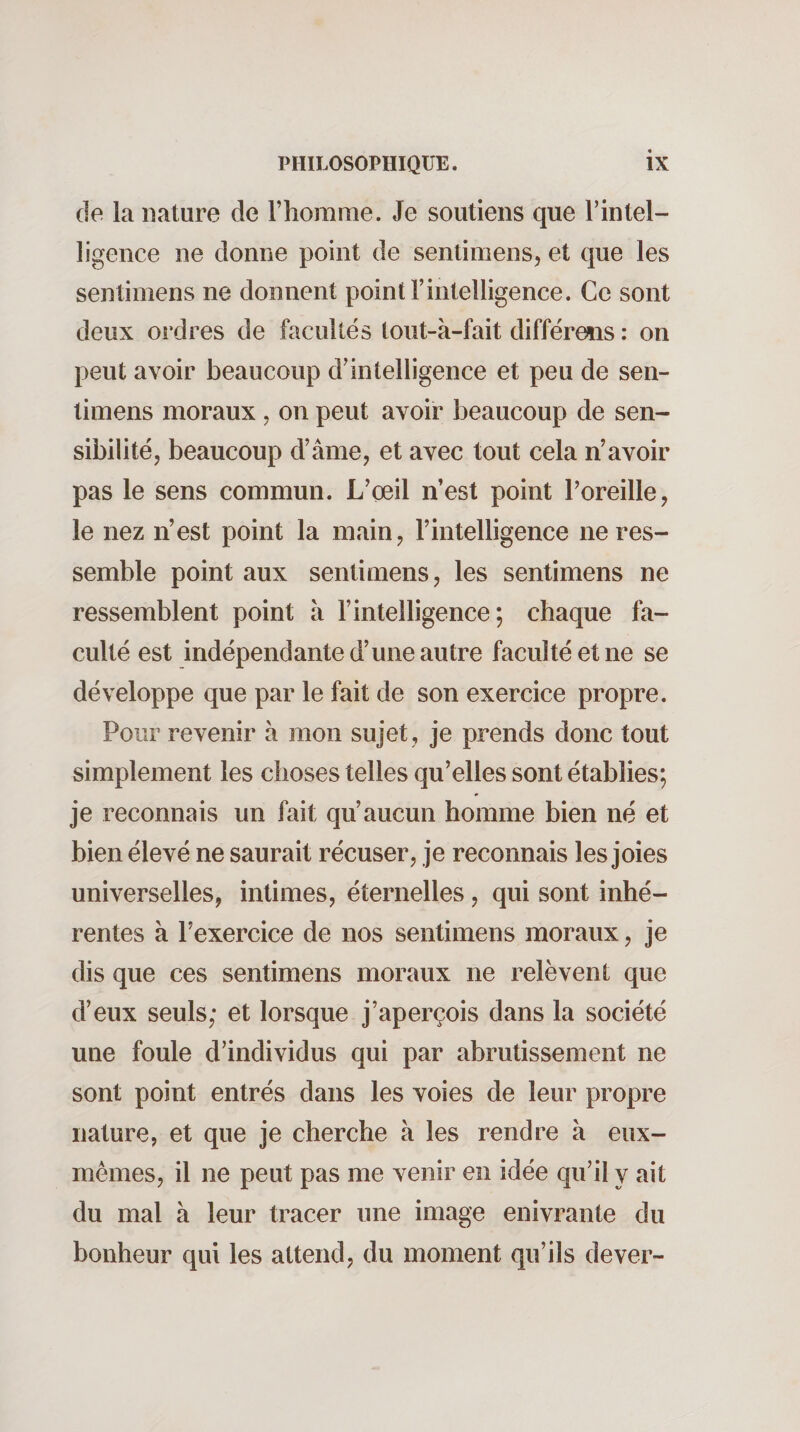 de la nature de l’homme. Je soutiens que l’intel¬ ligence ne donne point de sentimens, et que les sentimens ne donnent point l’intelligence. Ce sont deux ordres de facultés lout-à-fait différews ; on peut avoir beaucoup d’intelligence et peu de sen¬ timens moraux , on peut avoir beaucoup de sen¬ sibilité, beaucoup d’âme, et avec tout cela n’avoir pas le sens commun. L’çeil n’est point l’oreille, le nez n’est point la main, l’intelligence ne res¬ semble point aux sentimens, les sentimens ne ressemblent point à l’intelligence; chaque fa¬ culté est indépendante d’une autre faculté et ne se développe que par le fait de son exercice propre. Pour revenir a mon sujet , je prends donc tout simplement les choses telles qu’elles sont établies; je reconnais un fait qu’aucun homme bien né et bien élevé ne saurait récuser, je reconnais les joies universelles, intimes, éternelles, qui sont inhé¬ rentes à l’exercice de nos sentimens moraux, je dis que ces sentimens moraux ne relèvent que d’eux seuls; et lorsque j’aperçois dans la société une foule d’individus qui par abrutissement ne sont point entrés dans les voies de leur propre nature, et que je cherche à les rendre à eux- mêmes, il ne peut pas me venir en idée qu’il y ait du mal à leur tracer une image enivrante du bonheur qui les attend, du moment qu’ils dever-