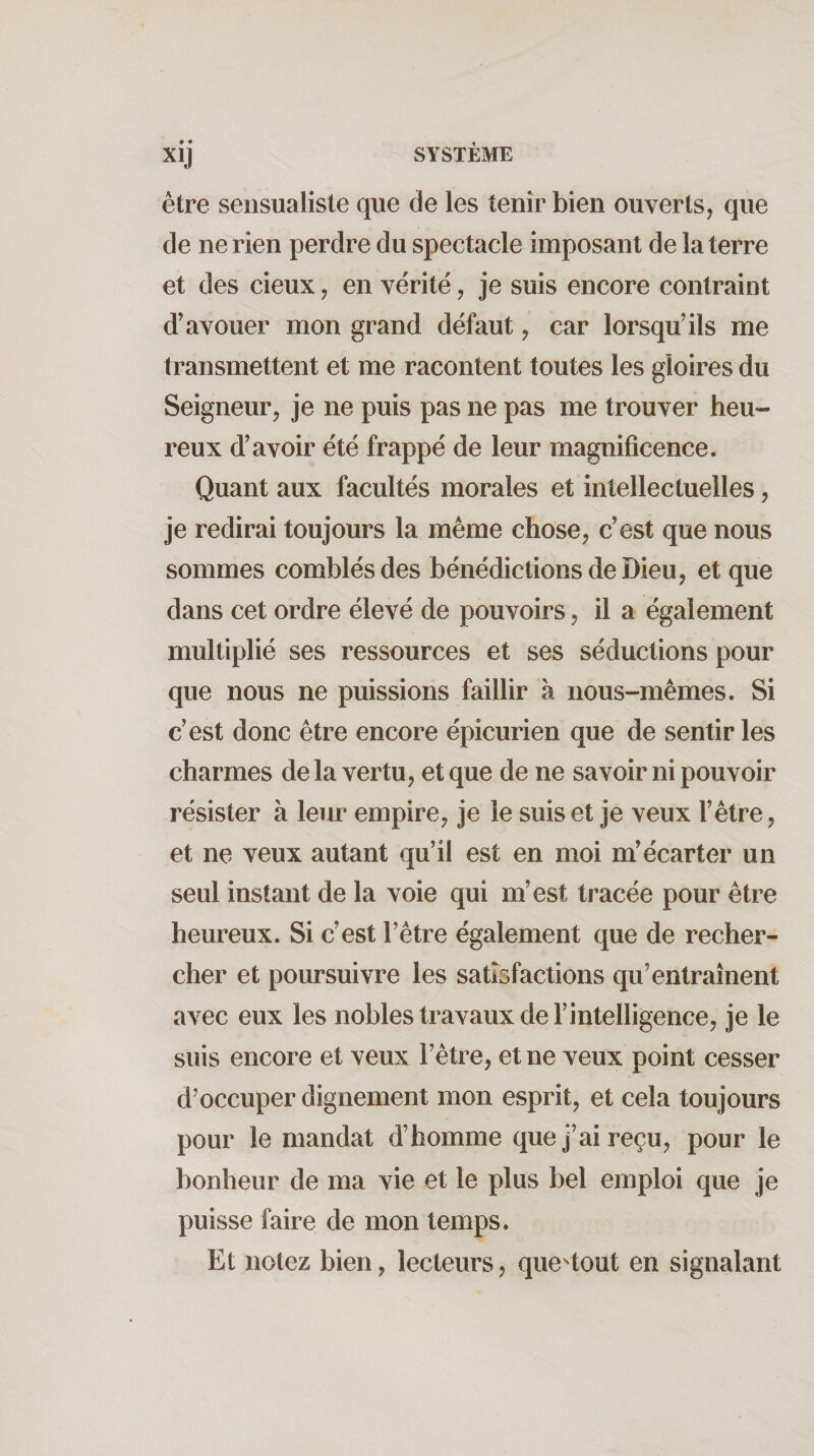 • • xij être sensualisle que de les tenir bien ouverts, que de ne rien perdre du spectacle imposant de la terre et des deux, en vérité, je suis encore contraint d’avouer mon grand défaut, car lorsqu’ils me transmettent et me racontent toutes les gloires du Seigneur, je ne puis pas ne pas me trouver heu¬ reux d’avoir été frappé de leur magnificence. Quant aux facultés morales et intellectuelles, je redirai toujours la même chose, c’est que nous sommes comblés des bénédictions de Dieu, et que dans cet ordre élevé de pouvoirs, il a également multiplié ses ressources et ses séductions pour que nous ne puissions faillir à nous-mêmes. Si c’est donc être encore épicurien que de sentir les charmes delà vertu, et que de ne savoir ni pouvoir résister à leur empire, je le suis et je veux l’être, et ne veux autant qu’il est en moi m’écarter un seul instant de la voie qui m’est tracée pour être heureux. Si c’est l’être également que de recher¬ cher et poursuivre les satisfactions qu’entraînent avec eux les nobles travaux de l’intelligence, je le suis encore et veux l’être, et ne veux point cesser d’occuper dignement mon esprit, et cela toujours pour le mandat d’homme que j’ai reçu, pour le bonheur de ma vie et le plus bel emploi que je puisse faire de mon temps. Et notez bien, lecteurs, que^tout en signalant