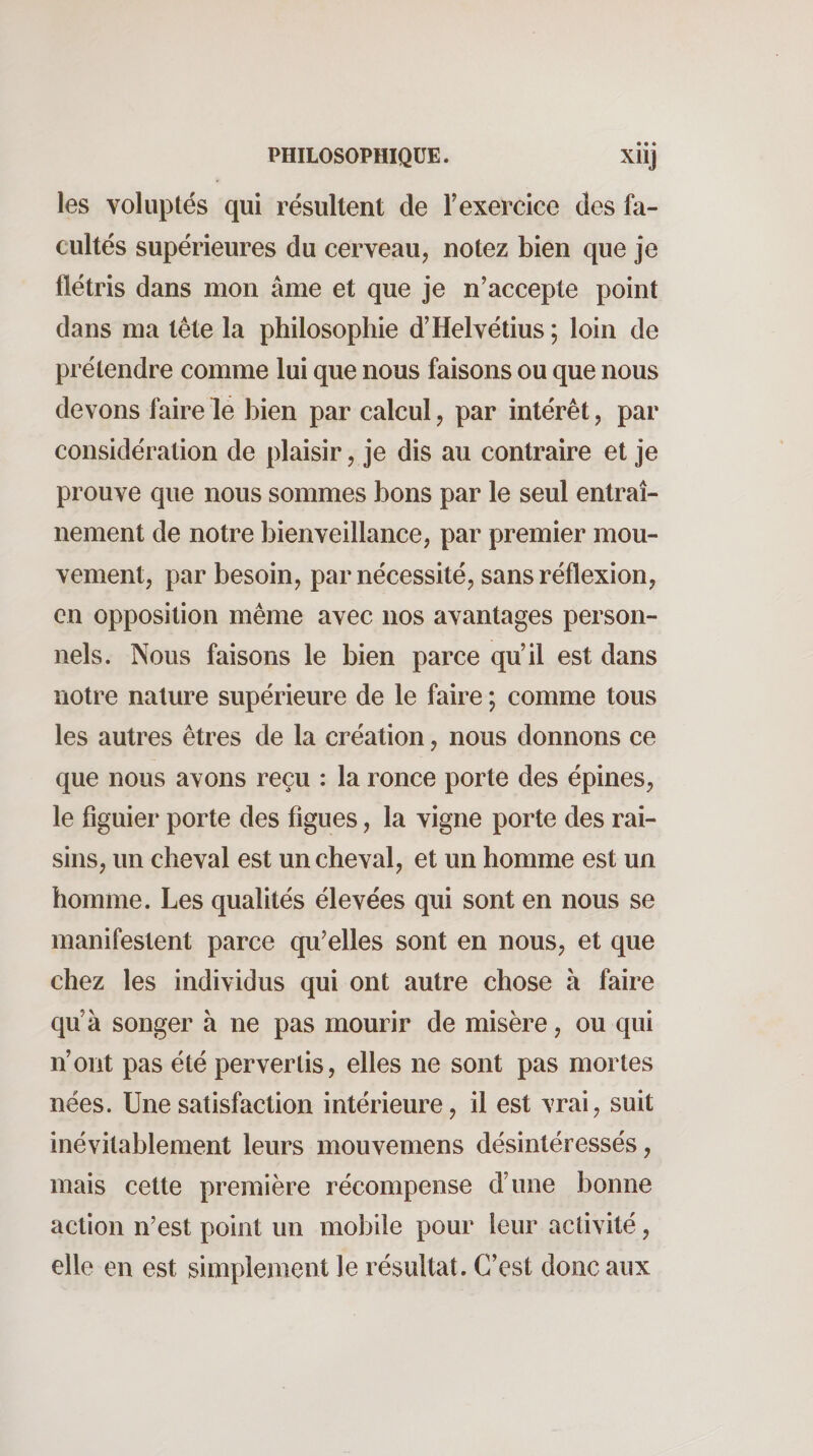 les voluptés qui résultent de Texercice des fa¬ cultés supérieures du cerveau, notez bien que je flétris dans mon âme et que je n’accepte point dans ma tête la philosophie d’Helvétius ; loin de prétendre comme lui que nous faisons ou que nous devons faire le bien par calcul, par intérêt, par considération de plaisir, je dis au contraire et je prouve que nous sommes bons par le seul entraî¬ nement de notre bienveillance, par premier mou¬ vement, par besoin, par nécessité, sans réflexion, en opposition même avec nos avantages person¬ nels. Nous faisons le bien parce qu’il est dans notre nature supérieure de le faire ; comme tous les autres êtres de la création, nous donnons ce que nous avons reçu : la ronce porte des épines, le figuier porte des figues, la vigne porte des rai¬ sins, un cheval est un cheval, et un homme est un homme. Les qualités élevées qui sont en nous se manifestent parce qu’elles sont en nous, et que chez les individus qui ont autre chose à faire qu’à songer à ne pas mourir de misère, ou qui n’ont pas été pervertis, elles ne sont pas mortes nées. Une satisfaction intérieure, il est vrai, suit inévitablement leurs mouvemens désintéressés, mais cette première récompense d’ime bonne action n’est point un mobile pour leur activité, elle en est simplement le résultat. C’est donc aux