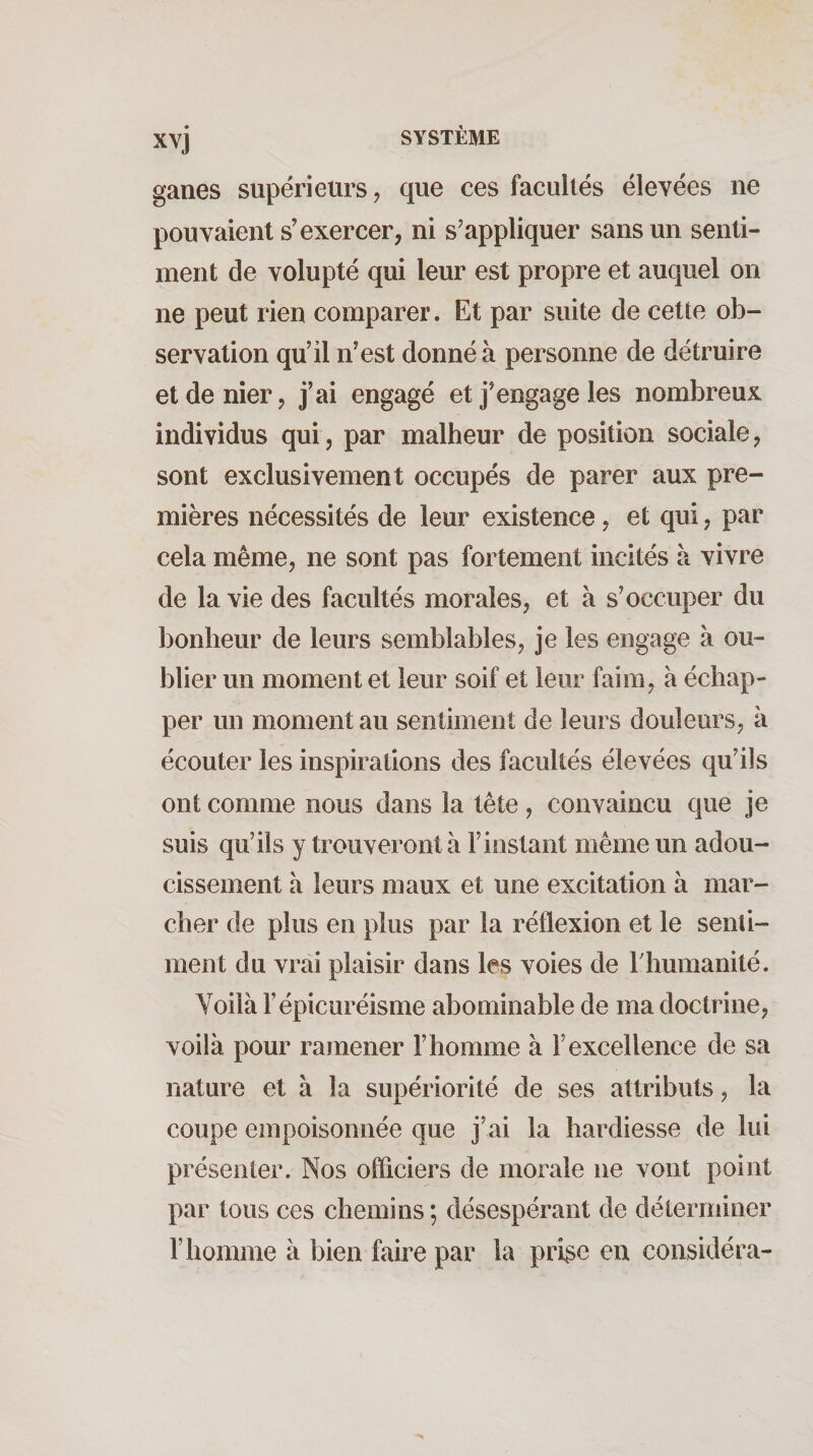 ganes supérieurs, que ces facullés élevées ne pouvaient s’exercer, ni s'appliquer sans un senti¬ ment de volupté qui leur est propre et auquel on ne peut rien comparer. Et par suite de cette ob¬ servation qu’il n’est donné à personne de détruire et de nier, j’ai engagé et j’engage les nombreux individus qui, par malheur de position sociale, sont exclusivement occupés de parer aux pre¬ mières nécessités de leur existence, et qui, par cela même, ne sont pas fortement incités à vivre de la vie des facultés morales, et à s’occuper du bonheur de leurs semblables, je les engage à ou¬ blier un moment et leur soif et leur faim, à échap¬ per un moment au sentiment de leurs douleurs, à écouter les inspirations des facultés élevées qu’ils ont comme nous dans la tête , convaincu que je suis qu’ils y trouveront à F instant même un adou¬ cissement a leurs maux et une excitation à mar¬ cher de plus en plus par la réflexion et le senti¬ ment du vrai plaisir dans les voies de rhumanité. Voilà l’épicuréisme abominable de ma doctrine, voilà pour ramener l’homme à l’excellence de sa nature et à la supériorité de ses attributs, la coupe empoisonnée que j’ai la hardiesse de lui présenter. Nos officiers de morale ne vont point par tous ces chemins ; désespérant de déterminer F homme à bien faire par la pri^e eu considéra-