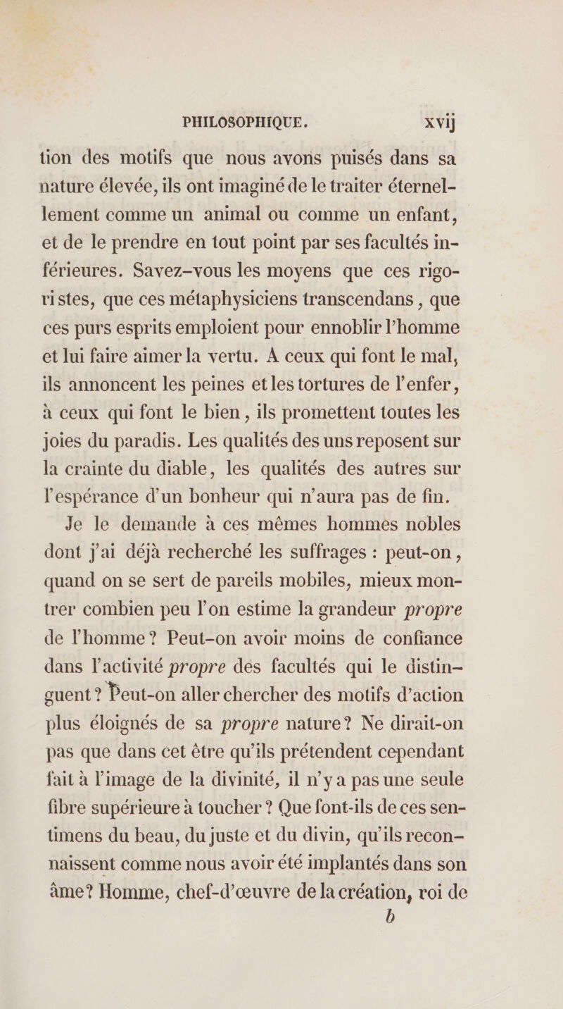 lion des motifs que nous avons puisés dans sa nature élevée, ils ont imaginé de le traiter éternel¬ lement comme un animal ou comme un enfant, et de le prendre en tout point par ses facultés in¬ férieures. Savez-vous les moyens que ces rigo- ri stes, que ces métaphysiciens transcendans, que ces purs esprits emploient pour ennoblir Thomme et lui faire aimer la vertu. A ceux qui font le malj ils annoncent les peines et les tortures de l’enfer, à ceux qui font le bien, ils promettent toutes les joies du paradis. Les qualités des uns reposent sur la crainte du diable, les qualités des autres sur l’espérance d’un bonheur qui n’aura pas de fin. Je le demande à ces mêmes hommes nobles dont j’ai déjà recherché les suffrages : peut-on, quand on se sert de pareils mobiles, mieux mon¬ trer combien peu l’on estime la grandeur propre de l’homme ? Peut-on avoir moins de confiance dans l’activité propre des facultés qui le distin¬ guent? ^eut«on aller chercher des motifs d’action plus éloignés de sa propre nature? Ne dirait-on pas que dans cet être qu’ils prétendent cependant fait à l’image de la divinité, il n’y a pas une seule fibre supérieure à toucher ? Que font-ils de ces sen- timens du beau, du juste et du divin, qu’ils recon¬ naissent comme nous avoir été implantés dans son âme? Homme, chef-d’œuvre de la création, roi de h