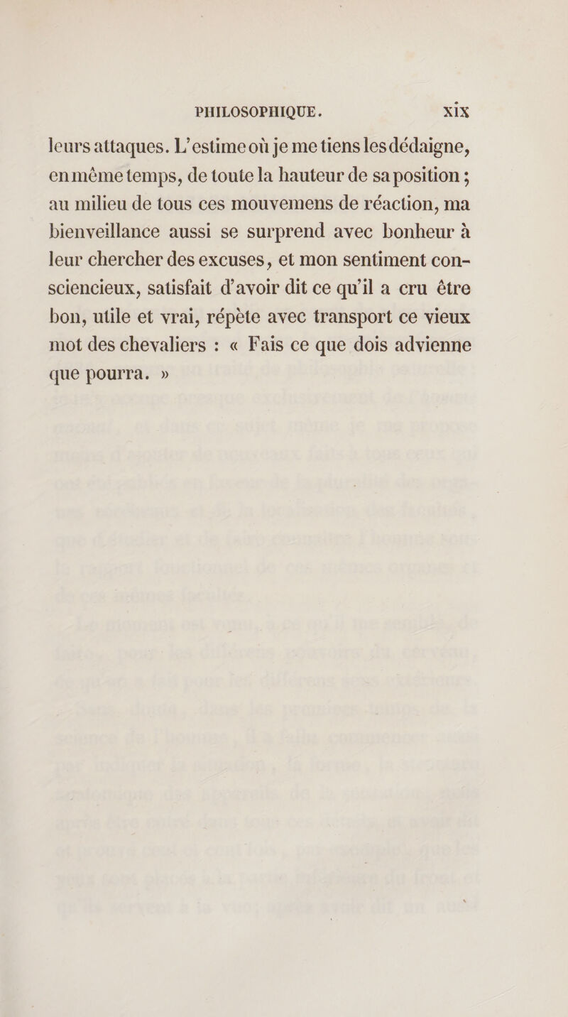 leurs attaques. L’estime où je me tiens les dédaigne, en même temps, de toute la hauteur de sa position ; au milieu de tous ces mouvemens de réaction, ma bienveillance aussi se surprend avec bonheur à leur chercher des excuses, et mon sentiment con¬ sciencieux, satisfait d’avoir dit ce qu’il a cru être bon, utile et vrai, répète avec transport ce vieux mot des chevaliers : « Fais ce que dois advienne que pourra. »