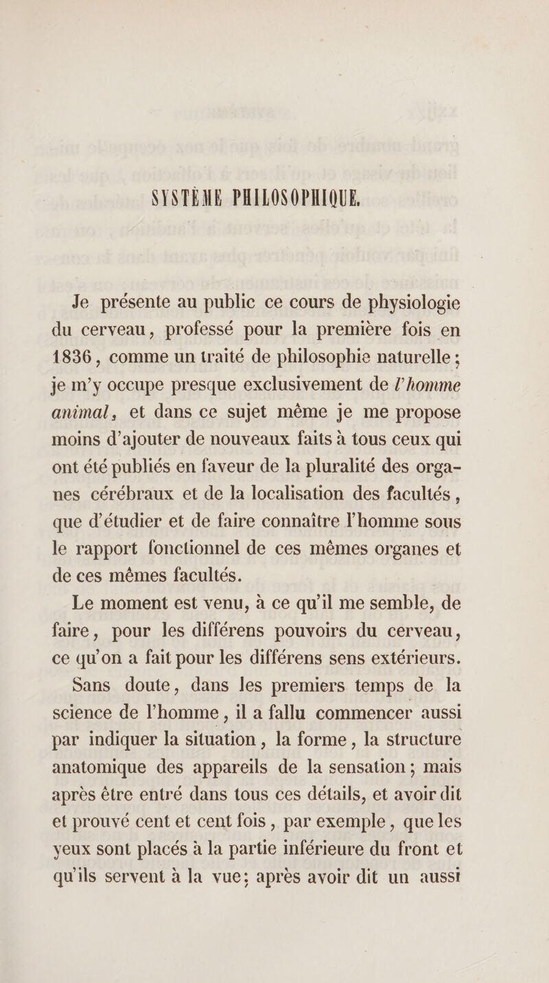 SYSTÈME PHILOSOPHIQUE. Je présente au public ce cours de physiologie du cerveau, professé pour la première fois en 1836, comme un traité de philosophie naturelle ; je m’y occupe presque exclusivement de Vhomme animal, et dans ce sujet même je me propose moins d’ajouter de nouveaux faits à tous ceux qui ont été publiés en faveur de la pluralité des orga¬ nes cérébraux et de la localisation des facultés, que d’étudier et de faire connaître l’homme sous le rapport fonctionnel de ces mêmes organes et de ces mêmes facultés. Le moment est venu, à ce qu’il me semble, de faire, pour les différons pouvoirs du cerveau, ce qu’on a fait pour les différens sens extérieurs. Sans doute, dans les premiers temps de la science de l’homme, il a fallu commencer aussi par indiquer la situation, la forme, la structure anatomique des appareils de la sensation ; mais après être entré dans tous ces détails, et avoir dit et prouvé cent et cent fois, par exemple, que les yeux sont placés à la partie inférieure du front et qu’ils servent à la vue: après avoir dit un aussi