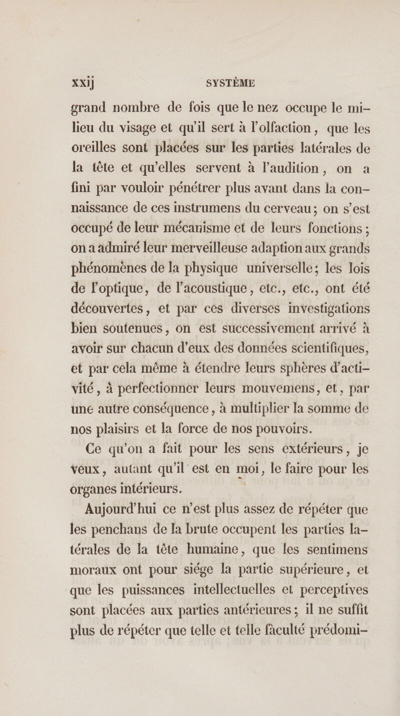 grand nombre de fois que le nez occupe le mi¬ lieu du visage et qu’il sert à l’olfaction, que les oreilles sont placées sur les parties latérales de la tête et qu’elles servent à l’audition, on a fini par vouloir pénétrer plus avant dans la con¬ naissance de ces instrumens du cerveau; on s’est occupé de leur mécanisme et de leurs fonctions ; on a admiré leur merveilleuse adaption aux grands phénomènes de la physique universelle ; les lois de l’optique, de l’acoustique, etc., etc., ont été découvertes, et par ces diverses investigations bien soutenues, on est successivement arrivé à avoir sur chacun d’eux des données scientifiques, et par cela même à étendre leurs sphères d’acti¬ vité, à perfectionner leurs mouvemens, et, par une autre conséquence, à multiplier la somme de nos plaisirs et la force de nos pouvoirs. Ce qu’on a fait pour les sens extérieurs, je veux, autant qu’il est en moi, le faire pour les organes intérieurs. Aujourd’hui ce n’est plus assez de répéter que les penchans de la brute occupent les parties la¬ térales de la tête humaine, que les sentimens moraux ont pour siège la partie supérieure, et que les puissances irîtellectuelles et perceptives sont placées aux parties antérieures ; il ne suffit plus de répéter que telle et telle faculté prédoini-