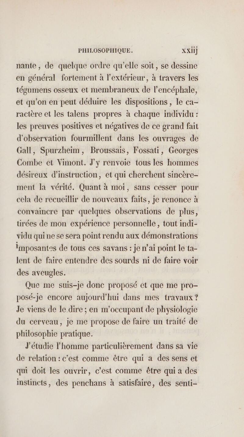 nante, de quelque ordre qu’elle soit, se dessine en général fortement à l’extérieur, à travers les tégumens osseux et membraneux de l’encéphale, et qu’on en peut déduire les dispositions, le ca¬ ractère et les talens propres à chaque individu : les preuves positives et négatives de ce grand fait d’observation fourmillent dans les ouvrages de Gall, Spurzheim, Broussais, Fossati, Georges Combe et Yimont. J’y renvoie tous les hommes désireux d’instruction, et qui cherchent sincère¬ ment la vérité. Quant à moi, sans cesser pour cela de recueillir de nouveaux faits, je renonce à convaincre par quelques observations de plus, tirées de mon expérience personnelle, tout indi¬ vidu qui ne se sera point rendu aux démonstrations • imposantes de tous ces savans : je n’ai point le ta¬ lent de faire entendre des sourds ni de faire voir des aveugles. Que me suis-je donc proposé et que me pro- posé-je encore aujourd’hui dans mes travaux? Je viens de le dire ; en m’occupant de physiologie du cerveau, je me propose de faire un traité de philosophie pratique. J’étudie l’homme particulièrement dans sa vie de relation : c’est comme être qui a des sens et qui doit les ouvrir, c’est comme être qui a des instincts, des penchans à satisfaire, des senti-