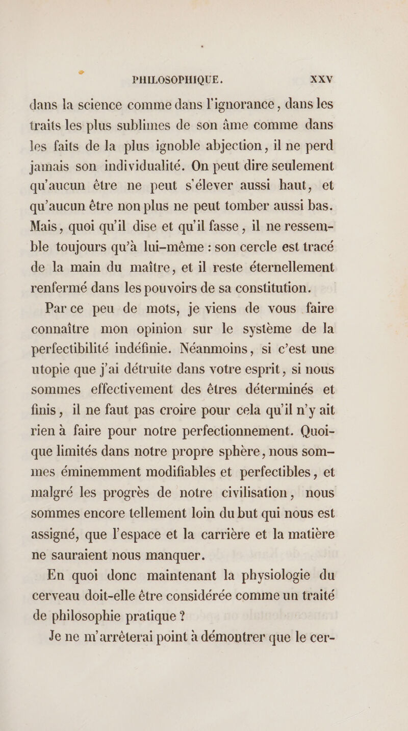 dans la science comme dans l’ignorance, dans les traits les plus sublimes de son âme comme dans les faits de la plus ignoble abjection, il ne perd jamais son individualité. On peut dire seulement qu’aucun être ne peut s’élever aussi haut, et qu’aucun être non plus ne peut tomber aussi bas. Mais, quoi qu’il dise et qu’il fasse, il ne ressem¬ ble toujours qu’à lui-même : son cercle est tracé de la main du maître, et il reste éternellement renfermé dans les pouvoirs de sa constitution. Par ce peu de mots, je viens de vous faire connaître mon opinion sur le système de la perfectibilité indéfinie. Néanmoins, si c’est une utopie que j’ai détruite dans votre esprit, si nous sommes effectivement des êtres déterminés et finis, il ne faut pas croire pour cela qu’il n’y ait rien à faire pour notre perfectionnement. Quoi¬ que limités dans notre propre sphère, nous som¬ mes éminemment modifiables et perfectibles, et malgré les progrès de notre civilisation, nous sommes encore tellement loin du but qui nous est assigné, que l’espace et la carrière et la matière ne sauraient nous manquer. En quoi donc maintenant la physiologie du cerveau doit-elle être considérée comme un traité de philosophie pratique ? Je ne m’arrêterai point à démontrer que le cer-