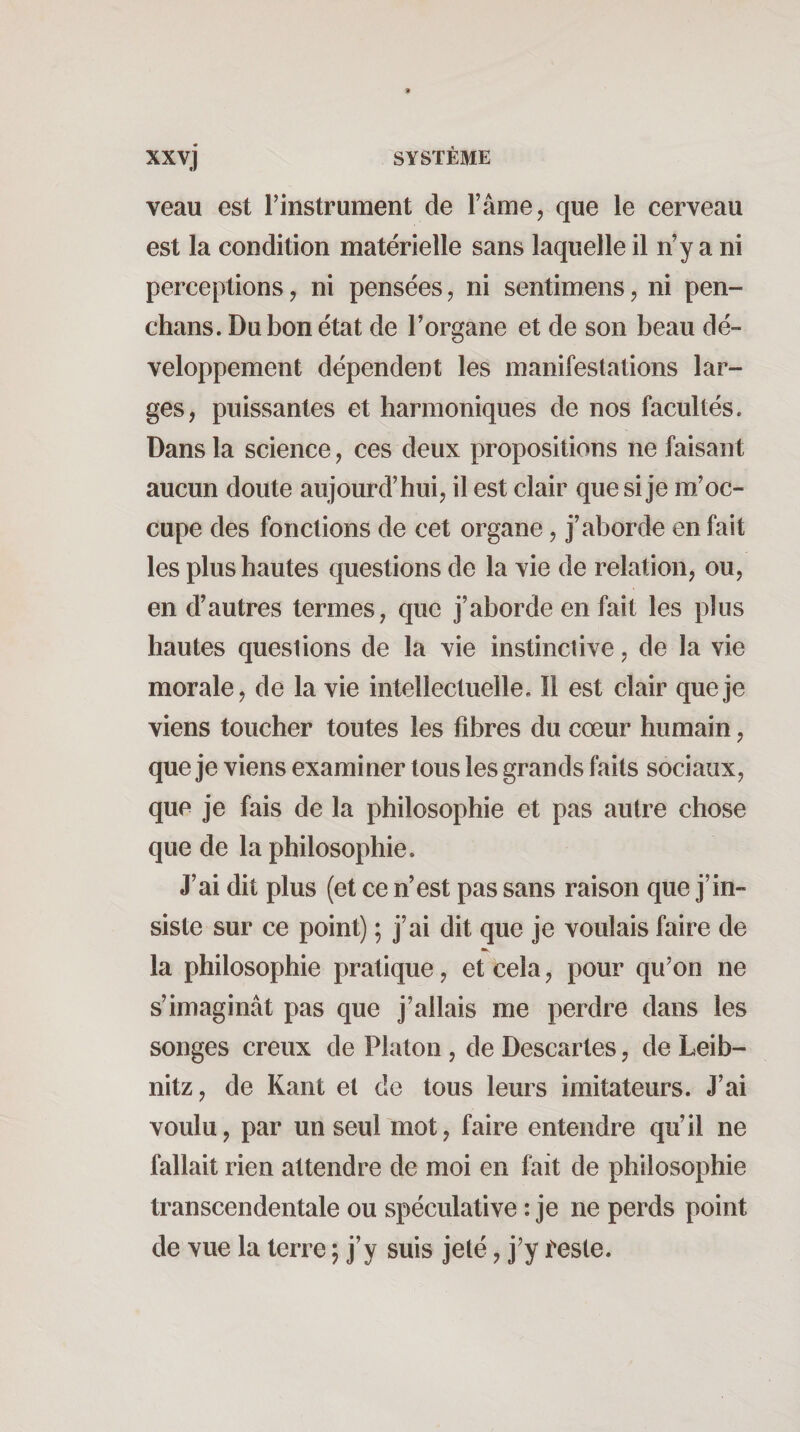 xxvj SYSTÈME veau est Tinstrument de l’âme, que le cerveau est la condition matérielle sans laquelle il n’y a ni perceptions, ni pensées, ni sentimens, ni pen- chans. Du bon état de l’organe et de son beau dé¬ veloppement dépendent les manifestations lar¬ ges, puissantes et harmoniques de nos facultés. Dans la science, ces deux propositions ne faisant aucun doute aujourd’hui, il est clair que si je m’oc¬ cupe des fonctions de cet organe, j’aborde en fait les plus hautes questions de la vie de relation, ou, en d’autres termes, que j’aborde en fait les plus hautes questions de la vie instinctive, de la vie morale, de la vie intellectuelle. Il est clair que je viens toucher toutes les fibres du cœur humain, que je viens examiner tous les grands faits sociaux, que je fais de la philosophie et pas autre chose que de la philosophie. J’ai dit plus (et ce n’est pas sans raison que j’in¬ siste sur ce point) ; j’ai dit que je voulais faire de la philosophie pratique, et cela, pour qu’on ne s’imaginât pas que j’allais me perdre dans les songes creux de Platon , de Descartes, de Leib¬ nitz, de Kant et de tous leurs imitateurs. J’ai voulu, par un seul mot, faire entendre qu’il ne fallait rien attendre de moi en fait de philosophie transcendentale ou spéculative : je ne perds point de vue la terre 5 j’y suis jeté, j’y Èesle.