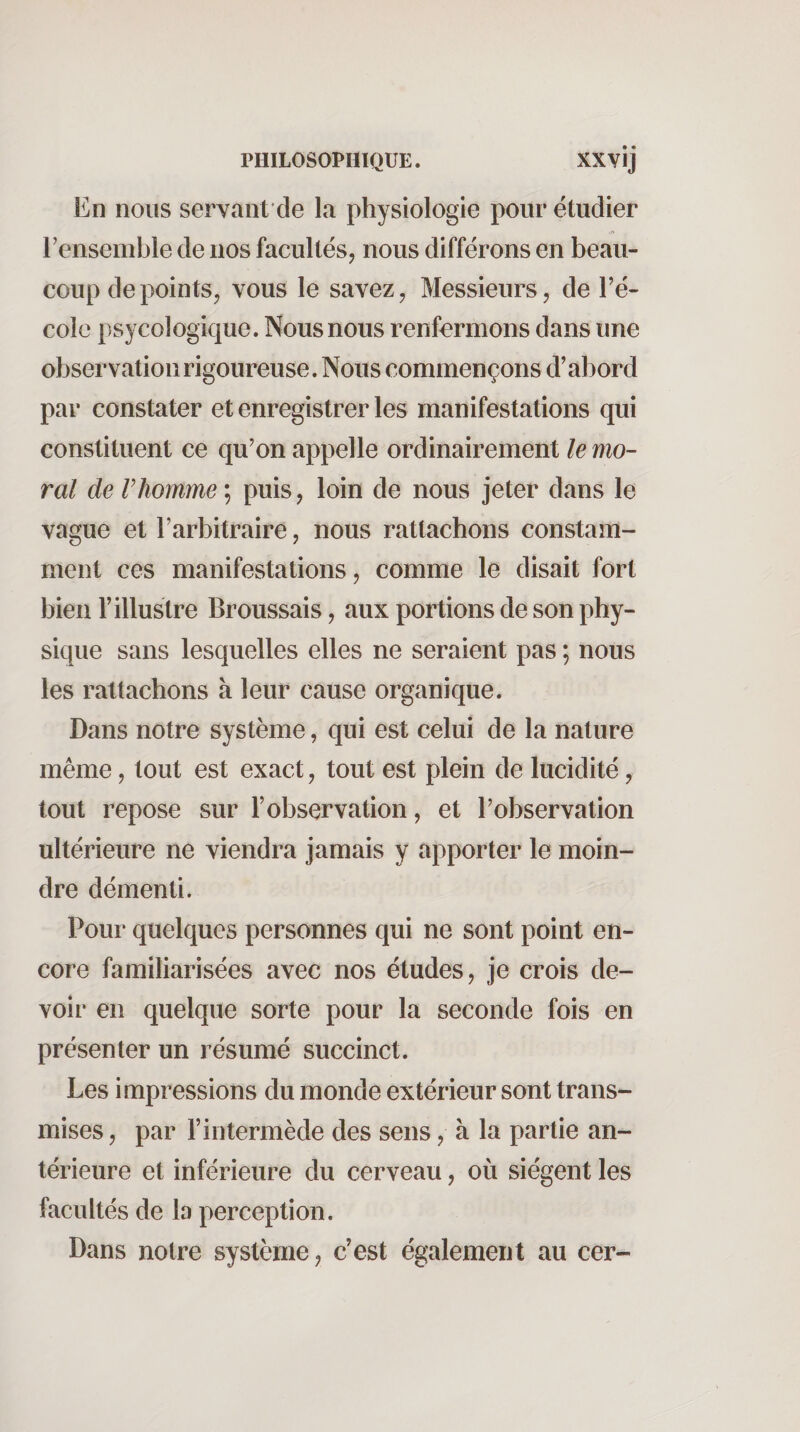 En nous servant de la physiologie pour étudier l’ensemble de nos facultés, nous différons en beau¬ coup de points, vous le savez, Messieurs, de l’é¬ cole psycologique. Nous nous renfermons dans une observation rigoureuse. Nous commençons d’abord par constater et enregistrer les manifestations qui constituent ce qu’on appelle ordinairement le mo¬ ral de Vhomme ; puis, loin de nous jeter dans le vague et l’arbitraire, nous rattachons constam¬ ment ces manifestations, comme le disait fort bien l’illustre Broussais, aux portions de son phy¬ sique sans lesquelles elles ne seraient pas ; nous les rattachons à leur cause organique. Dans notre système, qui est celui de la nature même, tout est exact, tout est plein de lucidité, tout repose sur l’observation, et l’observation ultérieure ne viendra jamais y apporter le moin¬ dre démenti. Pour quelques personnes qui ne sont point en¬ core familiarisées avec nos études, je crois de¬ voir en quelque sorte pour la seconde fois en présenter un résumé succinct. Les impressions du monde extérieur sont trans¬ mises , par l’intermède des sens, à la partie an¬ térieure et inférieure du cerveau, où siègent les facultés de la perception. Dans notre système, c’est également au cer-