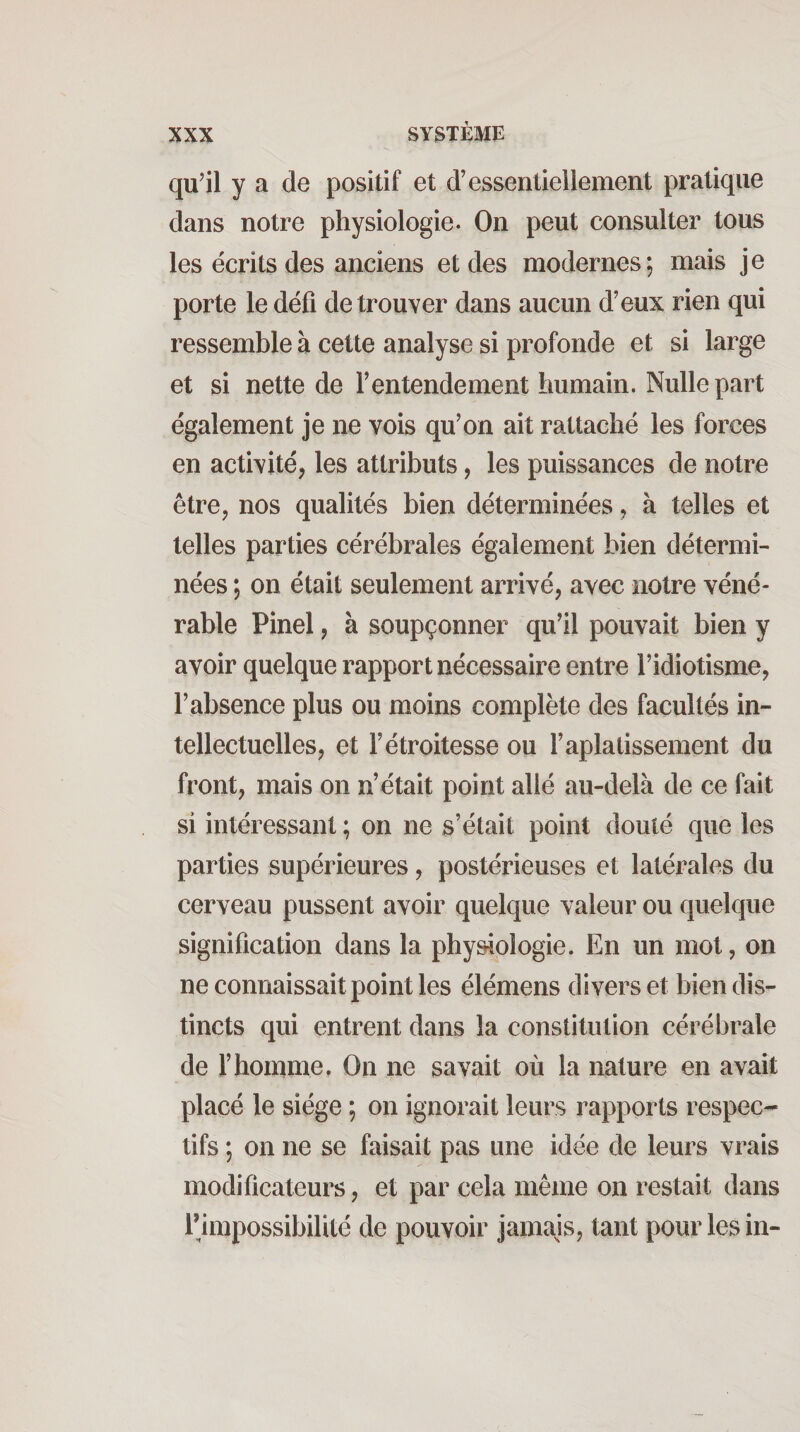 qu'il y a de positif et d’essentieilement pratique dans notre physiologie. On peut consulter tous les écrits des anciens et des modernes; mais je porte le défi de trouver dans aucun d’eux rien qui ressemble à cette analyse si profonde et si large et si nette de l’entendement humain. Nulle part également je ne vois qu’on ait rattaché les forces en activité^ les attributs, les puissances de notre être, nos qualités bien déterminées, à telles et telles parties cérébrales également bien détermi¬ nées ; on était seulement arrivé, avec notre véné¬ rable Pinel, à soupçonner qu’il pouvait bien y avoir quelque rapport nécessaire entre l’idiotisme, l’absence plus ou moins complète des facultés in¬ tellectuelles, et l’étroitesse ou l’aplatissement du front, mais on n’était point allé au-delà de ce fait si intéressant ; on ne s’était point douté que les parties supérieures, postérieuses et latérales du cerveau pussent avoir quelque valeur ou quelque signification dans la physiologie. En un mot, on ne connaissait point les élémens divers et bien dis¬ tincts qui entrent dans la constitution cérébrale de l’homme. On ne savait où la nature en avait placé le siège ; on ignorait leurs rapports respec¬ tifs ; on ne se faisait pas une idée de leurs vrais modificateurs, et par cela même on restait dans rjmpossibilité de pouvoir jamajs, tant pour les in-