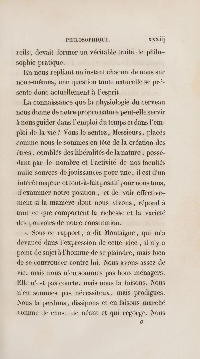 reils, (levait former un véritable traité de philo¬ sophie pratique. En nous repliant un instant chacun de nous sur nous-mêmes, une question toute naturelle se pré¬ sente donc actuellement à Tesprit. La connaissance que la physiologie du cerveau nous donne de notre propre nature peut-elle servir à nous guider dans l’emploi du temps et dans l’em¬ ploi de la vie? Vous le sentez, Messieurs, placés comme nous le sommes en tête de la création des êtres, comblés des libéralités de la nature, possé¬ dant par le nombre et l’activité de nos facultés mille sources de jouissances pour une, il est d’un intérêt majeur et tout-à-fait positif pour nous tous, d’examiner notre position , et de voir effective¬ ment si la manière dont nous vivons, répond à tout ce que comportent la richesse et la variété des pouvoirs de notre constitution. « Sous ce rapport, a dit Montaigne, qui m’a devancé dans l’expression de cette idée , il n’y a point de sujet à l’homme de se plaindre, mais bien de se courroucer contre lui. Nous avons assez do vie, mais nous n'en sommes pas bons ménagers. Elle n’est pas courte, mais nous la faisons. Nous n’en sommes pas nécessiteux, mais prodigues. Nous la perdons, dissipons et en faisons marché comme de chose de néant et qui regorge. Nous G