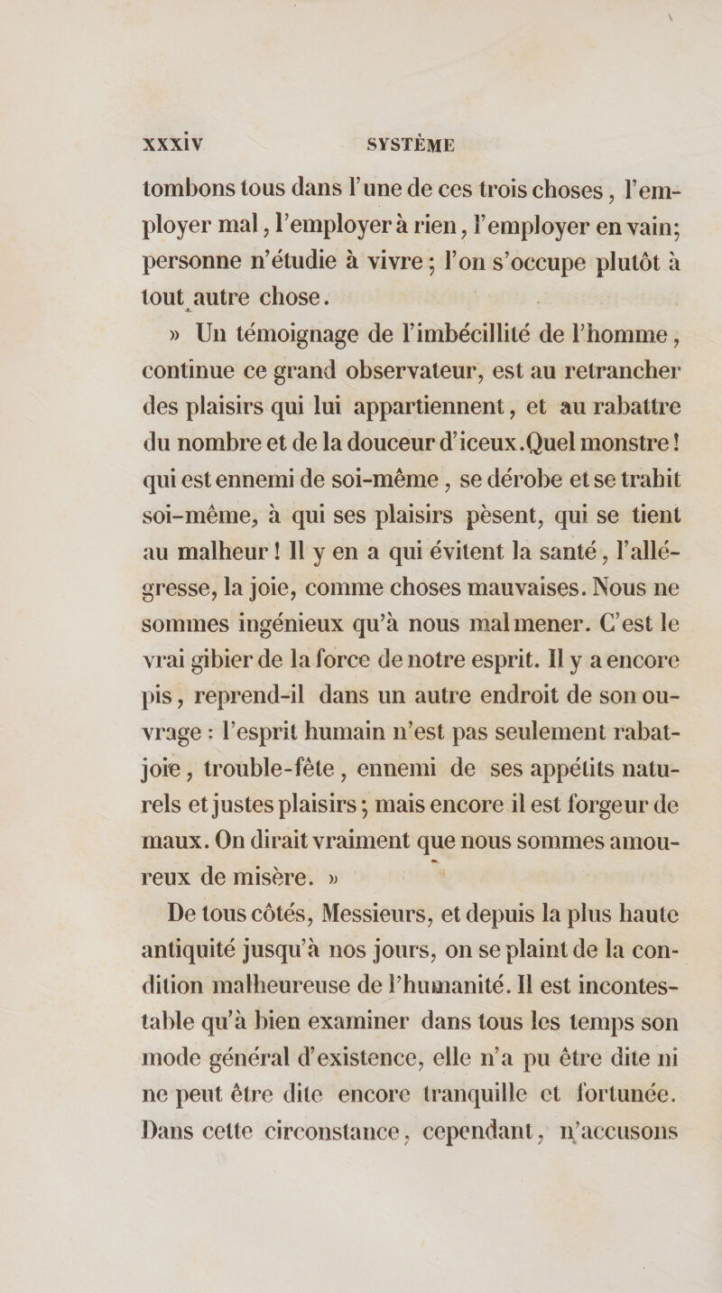 tombons tous dans l’une de ces trois choses, l’em¬ ployer mal, l’employer à rien ^ l’employer en vain; personne n’étudie à vivre ; l’on s’occupe plutôt à tout autre chose. 4L » Un témoignage de l’imbécillité de l’homme, continue ce grand observateur, est au retrancher des plaisirs qui lui appartiennent, et au rabattre du nombre et de la douceur d’iceux.Quel monstre ! qui est ennemi de soi-même, se dérobe et se trahit soi-même, à qui ses plaisirs pèsent, qui se tient au malheur ! Il y en a qui évitent la santé, l’allé¬ gresse, la joie, comme choses mauvaises. Nous ne sommes ingénieux qu’à nous malmener. C’est le vrai gibier de la force de notre esprit. Il y a encore pis, reprend-il dans un autre endroit de son ou¬ vrage : l’esprit humain n’est pas seulement rabat- joie , trouble-fête, ennemi de ses appétits natu¬ rels et justes plaisirs ; mais encore il est forgeur de maux. On dirait vraiment que nous sommes amou- reux de misère. )j De tous côtés. Messieurs, et depuis la plus haute antiquité jusqu’à nos jours, on se plaint de la con¬ dition malheureuse de l’humanité. Il est incontes¬ table qu’à bien examiner dans tous les temps son mode général d’existence, elle n’a pu être dite ni ne peut être dite encore tranquille et fortunée. Dans cette circonstance, cependant, n’accusons