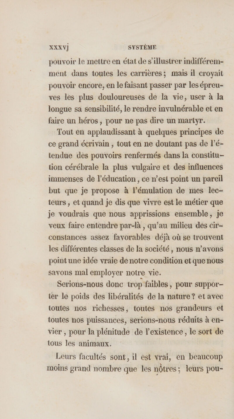 pouvoir le mettre en état de s’illustrer indifférem¬ ment dans toutes les carrières ; mais il croyait pouvoir encore, en le faisant passer par les épreu¬ ves les plus douloureuses de la vie, user à la longue sa sensibilité, le rendre invulnérable et en faire un héros, pour ne pas dire un martyr. Tout en applaudissant à quelques principes de ce grand écrivain, tout en ne doutant pas de l’é¬ tendue des pouvoirs renfermés dans la constitu¬ tion cérébrale la plus vulgaire et des influences immenses de l’éducation, ce n’est point un pareil but que je propose à l’émulation de mes lec¬ teurs , et quand je dis que vivre est le métier que je voudrais que nous apprissions ensemble, je veux faire entendre par-là, qu’au milieu des cir¬ constances assez favorables déjà où se trouvent les différentes classes de la société, nous n’avons point une idée vraie de notre condition et que nous savons mal employer notre vie. Serions-nous donc trop faibles, pour suppor¬ ter le poids des libéralités de la nature ? et avec toutes nos richesses , toutes nos grandeurs et toutes nos puissances, serions-nous réduits à en¬ vier , pour la plénitude de l’existence, le sort de tous les animaux. Leurs facultés sont, il est vrai, en beaucoup moins grand nombre que les nôtres ; leurs pou-