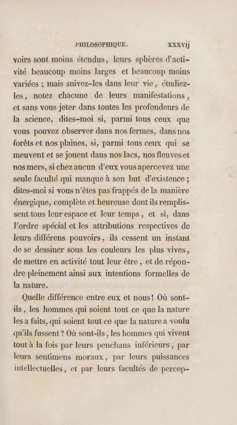 voirs sont moins étendus, leurs sphères d’acti¬ vité beaucoup moins larges et beaucoup moins variées ; mais suivez-les dans leur vie, étudiez- les, notez chacune de leurs manifestations, et sans vous jeter dans toutes les profondeurs de la science, dites-moi si, parmi tous ceux que vous pouvez observer dans nos fermes, dans nos forêts et nos plaines, si, parmi tous ceux qui se meuvent et se jouent dans nos lacs, nos fleuves et nos mers, si chez aucun d’eux vous apercevez une seule faculté qui manque à son but d'existence ; dites-moi si vous n’étes pas frappés de la manière énergique, complète et heureuse dont ils remplis¬ sent tous leur espace et leur temps, et si, dans Tordre spécial et les attributions respectives de leurs différens pouvoirs, ils cessent un instant de se dessiner sous les couleurs les plus vives, de mettre en activité tout leur être, et de répon¬ dre pleinement ainsi aux intentions formelles de la nature. Quelle différence entre eux et nous ! Où sont- ils , les hommes qui soient tout ce que la nature les a faits, qui soient tout ce que la nature a voulu qu’ils fussent ? Où sont-ils, les hommes qui vivent tout à la fois par leurs penchans inférieurs, par leurs sentimens moraux, par leurs puissances intellectuelles, et par leurs facultés de percep-