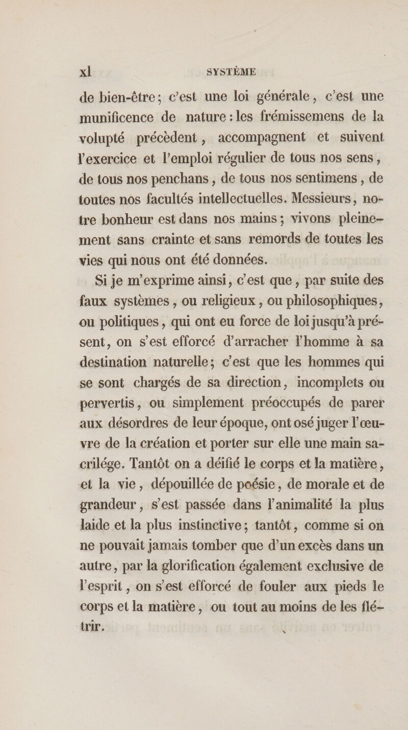 de bien-être ; c'est une loi générale ^ c’est une munificence de nature:les frémissemens de la volupté précèdent, accompagnent et suivent l’exercice et l’emploi régulier de tous nos sens, de tous nos penchans, de tous nos sentimens, de toutes nos facultés intellectuelles. Messieurs, no¬ tre bonheur est dans nos mains ; vivons pleine¬ ment sans crainte et sans remords de toutes les vies qui nous ont été données. Si je m’exprime ainsi, c’est que, par suite des faux systèmes, ou religieux, ou philosophiques, ou politiques, qui ont eu force de loi jusqu’à pré¬ sent, on s’est efforcé d’arracher l’homme à sa destination naturelle ; c’est que les hommes qui se sont chargés de sa direction, incomplets ou pervertis, ou simplement préoccupés de parer aux désordres de leur époque, ont osé juger l’œu¬ vre de la création et porter sur elle une main sa¬ crilège. Tantôt on a déifié le corps et la matière, et la vie, dépouillée de poésie, de morale et de grandeur, s’est passée dans l’animalité la plus laide et la plus instinctive ; tantôt, conune si on ne pouvait jamais tomber que d’un excès dans un autre, par la glorification également exclusive de l’esprit, on s’est efforcé de fouler aux pieds le corps et la matière, ou tout au moins de les flé¬ trir.