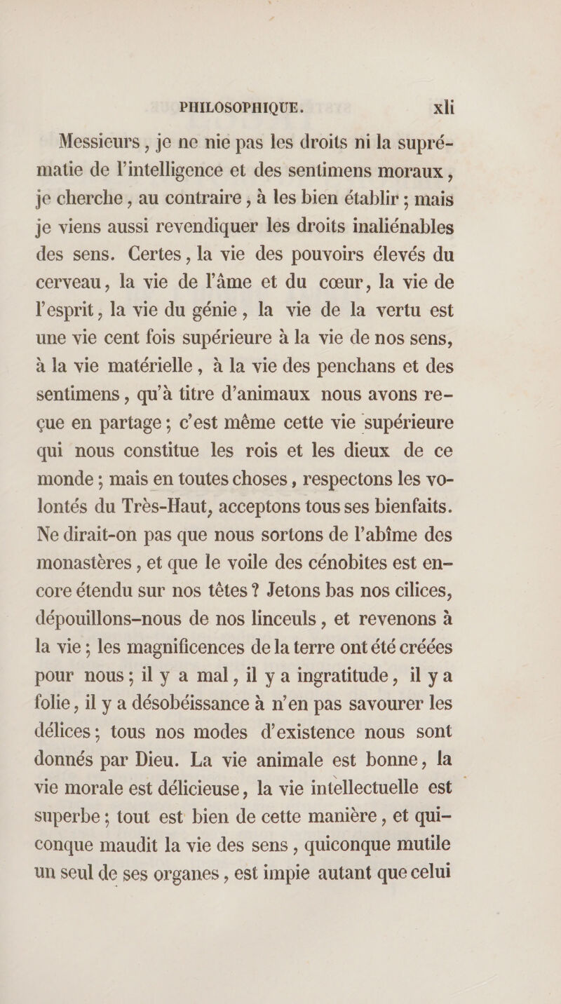 Messieurs, je ne nie pas les droits ni la supré¬ matie de r intelligence et des sentimens moraux, je cherche, au contraire, à les bien établir ; mais je viens aussi revendiquer les droits inaliénables des sens. Certes, la vie des pouvoirs élevés du cerveau, la vie de l’âme et du cœur, la vie de l’esprit, la vie du génie, la vie de la vertu est une vie cent fois supérieure à la vie de nos sens, à la vie matérielle, à la vie des penchans et des sentimens, qu’à titre d’animaux nous avons re¬ çue en partage ; c’est même cette vie supérieure qui nous constitue les rois et les dieux de ce monde ; mais en toutes choses, respectons les vo¬ lontés du Très-Haut, acceptons tousses bienfaits. Ne dirait-on pas que nous sortons de l’abîme des monastères, et que le voile des cénobites est en¬ core étendu sur nos têtes ? Jetons bas nos cilices, dépouillons-nous de nos linceuls, et revenons à la vie; les magnificences de la terre ont été créées pour nous ; il y a mal, il y a ingratitude, il y a folie, il y a désobéissance à n’en pas savourer les délices; tous nos modes d’existence nous sont donnés par Dieu. La vie animale est bonne, la vie morale est délicieuse, la vie intellectuelle est superbe ; tout est bien de cette manière, et qui¬ conque maudit la vie des sens, quiconque mutile HH seul de ses organes, est impie autant que celui