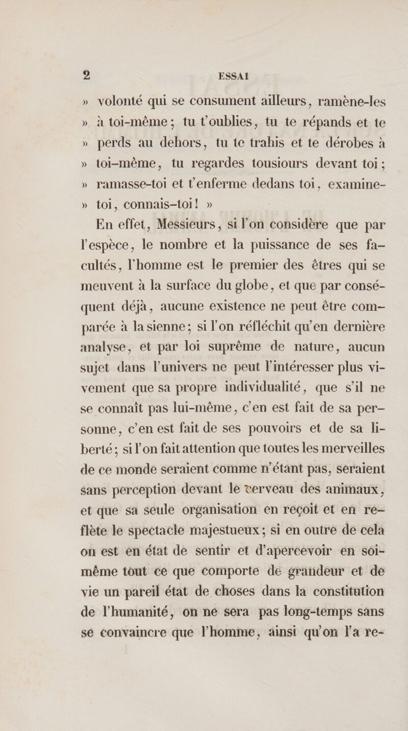 » volonlé qui se consument ailleurs ^ ramène-les » à toi-méme ; tu t'oublies ^ tu te répands et te » perds au dehors, tu te trahis et te dérobes à » toi-même, tu regardes tousiours devant toi ; » ramasse-toi et t’enferme dedans toi, examine- » toi J connais-toi! » En effet, Messieurs, si l’on considère que par l’espèce, le nombre et la puissance de ses fa¬ cultés, l’homme est le premier des êtres qui se meuvent à la surface du globe, et que par consé¬ quent déjà, aucune existence ne peut être com¬ parée à la sienne; si l’on réfléchit qu’en dernière analyse, et par loi suprême de nature, aucun sujet dans l’univers ne peut l’intéresser plus vi¬ vement que sa propre individualité, que s’il ne se connaît pas lui-même, c’en est fait de sa per¬ sonne, c’en est fait de ses pouvoirs et de sa li¬ berté ; si l’on fait attention que toutes les merveilles de ce monde seraient comme n’étant pas, seraient sans perception devant le t‘erveau des animaux, et que sa seule organisation en reçoit et en re¬ flète le spectacle majestueux; si en outre de cela on est en état de sentir et d’apercevoir en soi- même tout ce que comporte de graiideur et de vie un pareil état de choses dans la constitution de l’humanité, on ne sera pas long-temps sans se convaincre que l’homme, ainsi qu’on l’a re-