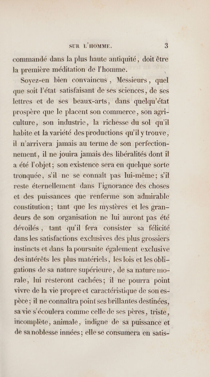 commandé dans la pins liante antiquité, doit être la première méditation de l’homme. ^ Soyez-en bien convaincus , Messieurs, quel que soit l’état satisfaisant de ses sciences, de ses lettres et de ses beaux-arts, dans quelqu’état prospère que le placent son commerce, son agri¬ culture, son industrie, la richesse du sol qu’il habite et la variété des productions qu’il y trouve, il n’arrivera jamais au terme de son perfection¬ nement, il ne jouira jamais des libéralités dont il a été l’objet; son existence sera en quelque sorte tronquée, s’il ne se connaît pas lui-même; s’il reste éternellement dans l’ignorance des choses et des puissances que renferme son admirable constitution; tant que les mystères et les gran¬ deurs de son organisation ne lui auront pas été dévoilés, tant qu’il fera consister sa félicité dans les satisfactions exclusives des plus grossiers instincts et dans la poursuite également exclusive des intérêts les plus matériels, les lois et les obli¬ gations de sa nature supérieure, de sa nature mo¬ rale, lui resteront cachées; il ne pourra point vivre de la vie propre et caractéristique de son es¬ pèce ; il ne connaîtra point ses brillantes destinées, sa vie s’écoulera comme celle de ses pères, triste, incomplète, animale, indigne de sa puissance et de sa noblesse innées; elle se consumera en satis-