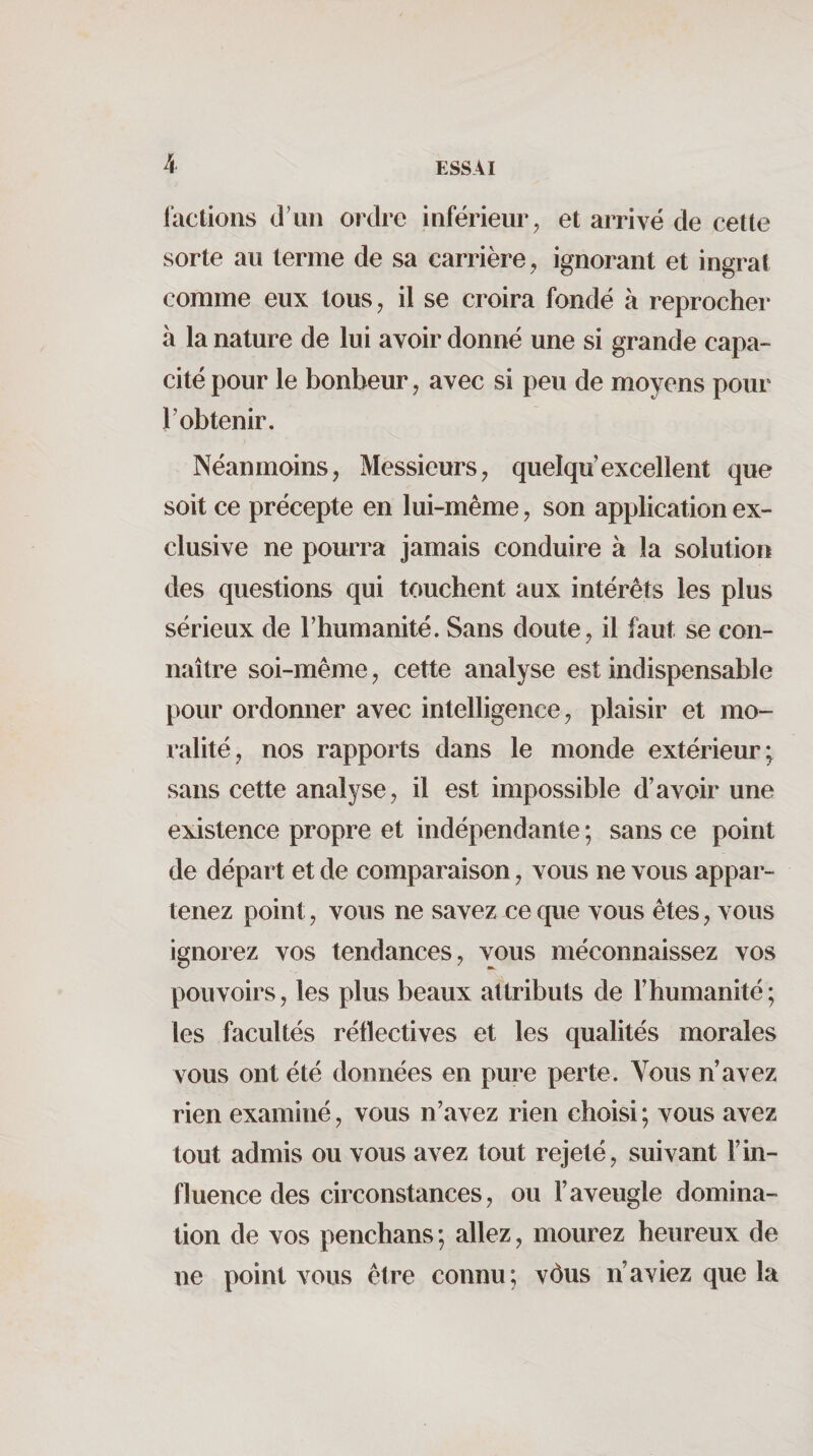 factions d'un ordre inférieur, et arrivé de cette sorte au terme de sa carrière, ignorant et ingrat comme eux tous, il se croira fondé à reprocher à la nature de lui avoir donné une si grande capa¬ cité pour le bonheur, avec si peu de moyens pour l’obtenir. Néanmoins, Messieurs, quelqu’excellent que soit ce précepte en lui-même, son application ex¬ clusive ne pourra jamais conduire à la solution des questions qui touchent aux intérêts les plus sérieux de l’humanité. Sans doute, il faut se con¬ naître soi-même, cette analyse est indispensable pour ordonner avec intelligence, plaisir et mo¬ ralité, nos rapports dans le monde extérieur; sans cette analyse, il est impossible d’avoir une existence propre et indépendante ; sans ce point de départ et de comparaison, vous ne vous appar¬ tenez point, vous ne savez ce que vous êtes, vous ignorez vos tendances, vous méconnaissez vos pouvoirs, les plus beaux attributs de l’humanité; les facultés rétïectives et les qualités morales vous ont été données en pure perte. Vous n’avez rien examiné, vous n’avez rien choisi ; vous avez tout admis ou vous avez tout rejeté, suivant l’in¬ fluence des circonstances, ou l’aveugle domina¬ tion de vos penchans; allez, mourez heureux de ne point vous être connu; vôus n’aviez que la