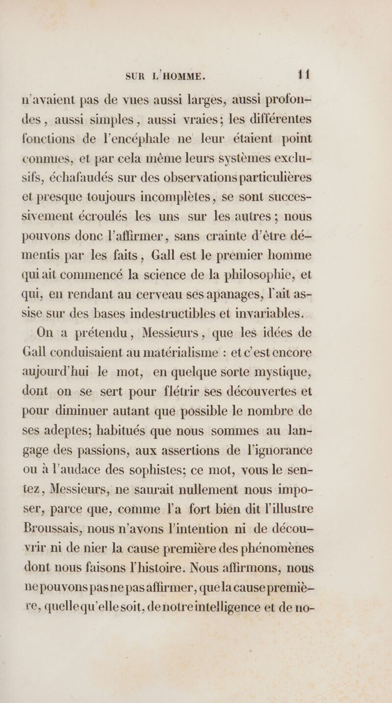 n’avaient pas de vues aussi larges^, aussi profon¬ des , aussi simples, aussi vraies ; les différentes fonctions de l’encéphale ne' leur étaient point connues 7 et par cela même leurs systèmes exclu-' sifs, échafaudés sur des observations particulières et presque toujours incomplètes, se sont succes¬ sivement écroulés les uns sur les autres ; nous pouvons donc l’affirmer, sans crainte d’être dé¬ mentis par les faits, Gall est le premier homme qui ait commencé la science de la philosophie, et qui, en rendant au cerveau ses apanages. Fait as¬ sise sur des bases indestructibles et invariables. On a prétendu. Messieurs, que les idées de Gall conduisaient au matérialisme : et c’est encore aujourd’hui le mot, en quelque sorte mystique, dont on se sert pour flétrir ses découvertes et pour diminuer autant que possible le nombre de ses adeptes; habitués que nous sommes au lan¬ gage des passions, aux assertions de l’ignorance ou à l’audace des sophistes; ce mot, vous le sen¬ tez, Messieurs, ne saurait nullement nous impo¬ ser, parce que, comme l’a fort bien dit l’illustre Broussais, nous n’avons l’intention ni de décou¬ vrir ni de nier la cause première des phénomènes dont nous faisons l’histoire. Nous affirmons, nous ne pouvons pas ne pas affirmer, que la cause premiè¬ re, quelle qu’elle soit, de notre intelligence et de no-