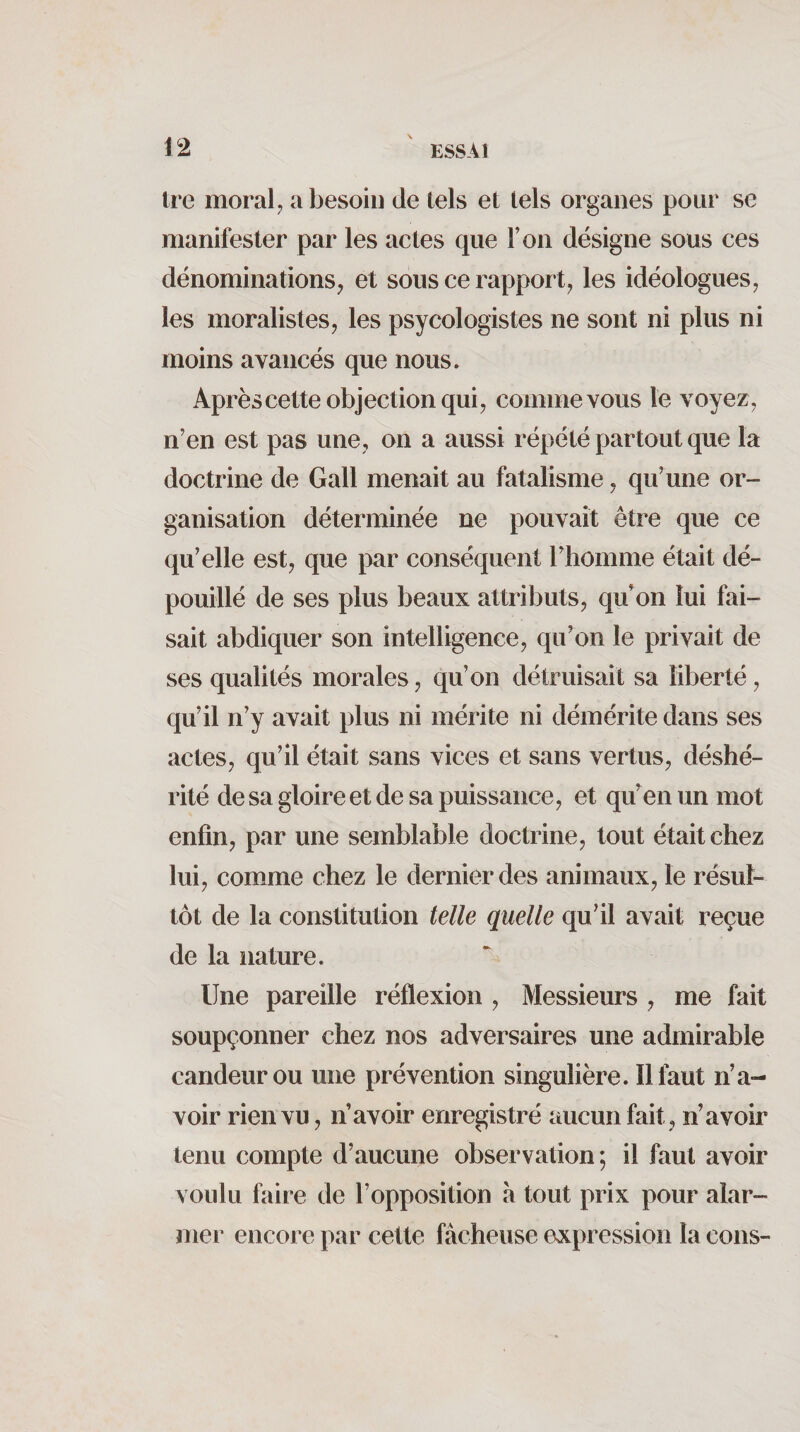 Ire moral; a besoin de tels et tels organes pour se manifester par les actes que l’on désigne sous ces dénominations; et sous ce rapport; les idéologues; les moralistes; les psycologistes ne sont ni plus ni moins avancés que nous. Aprèscette objection qui; comme vous le voyeZ; n’en est pas une, on a aussi répété partout que la doctrine de Gall menait au fatalisme ; qu’une or¬ ganisation déterminée ne pouvait être que ce qu’elle est; que par conséquent rhomme était dé¬ pouillé de ses plus beaux attributs; qu’on lui fai¬ sait abdiquer son intelligence; qu’on le privait de ses qualités morales ; qu’on détruisait sa liberté ; qu’il n’y avait plus ni mérite ni démérite dans ses acteS; qu’il était sans vices et sans vertiiS; déshé¬ rité de sa gloire et de sa puissance; et qu’en un mot enfin; par une semblable doctrine; tout était chez lui; comme chez le dernier des animauX; le résut- tôt de la constitution telle quelle qu’il avait reçue de la nature. Une pareille réflexion ; Messieurs , me fait soupçonner chez nos adversaires une admirable candeur ou une prévention singulière. Il faut n’a¬ voir rien vu ; n’avoir enregistré aucun fait , n’avoir tenu compte d’aucune observation; il faut avoir voulu faire de l’opposition à tout prix pour alar¬ mer encore par cette fâcheuse expression la cous-