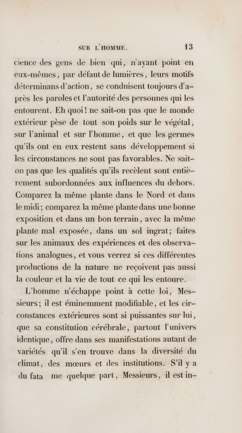 cieiice des gens de bien qui, n’ayant point en eux-mêmes, par défaut de lumières, leurs motifs déterminans d’action, se conduisent toujours d’a¬ près les paroles et l’autorité des personnes qui les entourent. Eh quoi ! ne sait-on pas que le monde extérieur pèse de tout son poids sur le végétal, sur l’animal et sur l’homme, et que les germes qu’ils ont en eux restent sans développement si les circonstances ne sont pas favorables. Ne sait- on pas que les qualités qu’ils recèlent sont entiè¬ rement subordonnées aux influences du dehors. Comparez la même plante dans le Nord et dans le midi ; comparez la même plante dans une bonne exposition et dans un bon terrain, avec la même plante mal exposée, dans un sol ingrat; faites, sur les animaux des expériences et des observa¬ tions analogues, et vous verrez si ces différentes productions de la nature ne reçoivent pas aussi la couleur et la vie de tout ce qui les entoure. L’homme n’échappe point à cette loi, Mes¬ sieurs ; il est éminemment modifiable, et les cir¬ constances extérieures sont si puissantes sur lui, que sa constitution cérébrale, partout l’univers identique, offre dans ses manifestations autant de variétés qu’il s’en trouve dans la diversité du climat, des mœurs et des institutions. S’il y a du fata me quelque part, Messieurs, il est in-