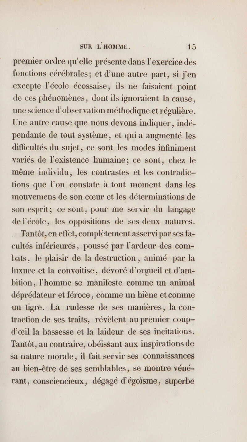 premier ordre qu’elle présente dans l’exercice des fonctions cérébrales; et d’une autre part, si j’en excepte l’école écossaise, ils ne faisaient point de ces phénomènes, dont ils ignoraient la cause, une science d’observation méthodique et régulière. Une autre cause que nous devons indiquer, indé¬ pendante de tout système, et qui a augmenté les difficultés du sujet, ce sont les modes infiniment variés de l’existence humaine; ce sont, chez le même individu, les contrastes et les contradic¬ tions que l’on constate à tout moment dans les mouvemens de son cœur et les déterminations de son esprit; ce sont, pour me servir du langage de l’école, les oppositions de ses deux natures. Tantôt, en effet, complètement asservi par ses fa¬ cultés inférieures, poussé par l’ardeur des com¬ bats , le plaisir de la destruction, animé par la luxure et la convoitise, dévoré d’orgueil et d’am¬ bition, r homme se manifeste comme un animal déprédateur et féroce, comme un hiène et comme un tigre. La rudesse de ses manières, la con¬ traction de ses traits, révèlent au premier coup- d’œil la bassesse et la laideur de ses incitations. Tantôt, au contraire, obéissant aux inspirations de sa nature morale, il fait servir ses connaissances au bien-être de ses semblables, se montre véné¬ rant, consciencieux, dégagé d’égoïsme, superbe