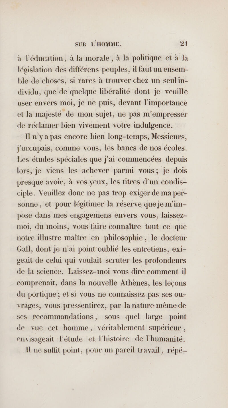 il r éducation 3 à la morale, à la politique et à la législation des différons peuples, il faut un ensem¬ ble de choses, si rares à trouver chez un seul in¬ dividu, que de quelque libéralité dont je veuille user envers moi, je ne puis, devant T importance et la majesté de mon sujet, ne pas m’empresser de réclamer bien vivement votre indulgence. Il n’y a pas encore bien long-temps, Messieurs, j’occupais, comme vous, les bancs de nos écoles. Les études spéciales que j’ai commencées depuis lors, je viens les achever parmi vous ; je dois presque avoir, à vos yeux, les titres d’un condis¬ ciple. Veuillez donc ne pas trop exiger de ma per¬ sonne, et pour légitimer la réserve que je m’im¬ pose dans mes engagemens envers vous, laissez- moi, du moins, vous faire connaître tout ce que notre illustre maître en philosophie, le docteur G ail, dont je n’ai point oublié les entretiens, exi¬ geait de celui qui voulait scruter les profondeurs de la science. Laissez-moi vous dire comment il comprenait, dans la nouvelle Athènes, les leçons du portique ; et si vous ne connaissez pas ses ou¬ vrages, vous pressentirez, par la nature même de ses recoimnandations, sous quel large point de vue cet homme, véritablement supérieur , envisageait l’étude et l’histoire de l’humanité. Il ne suffit point, pour un pareil travail, répé-