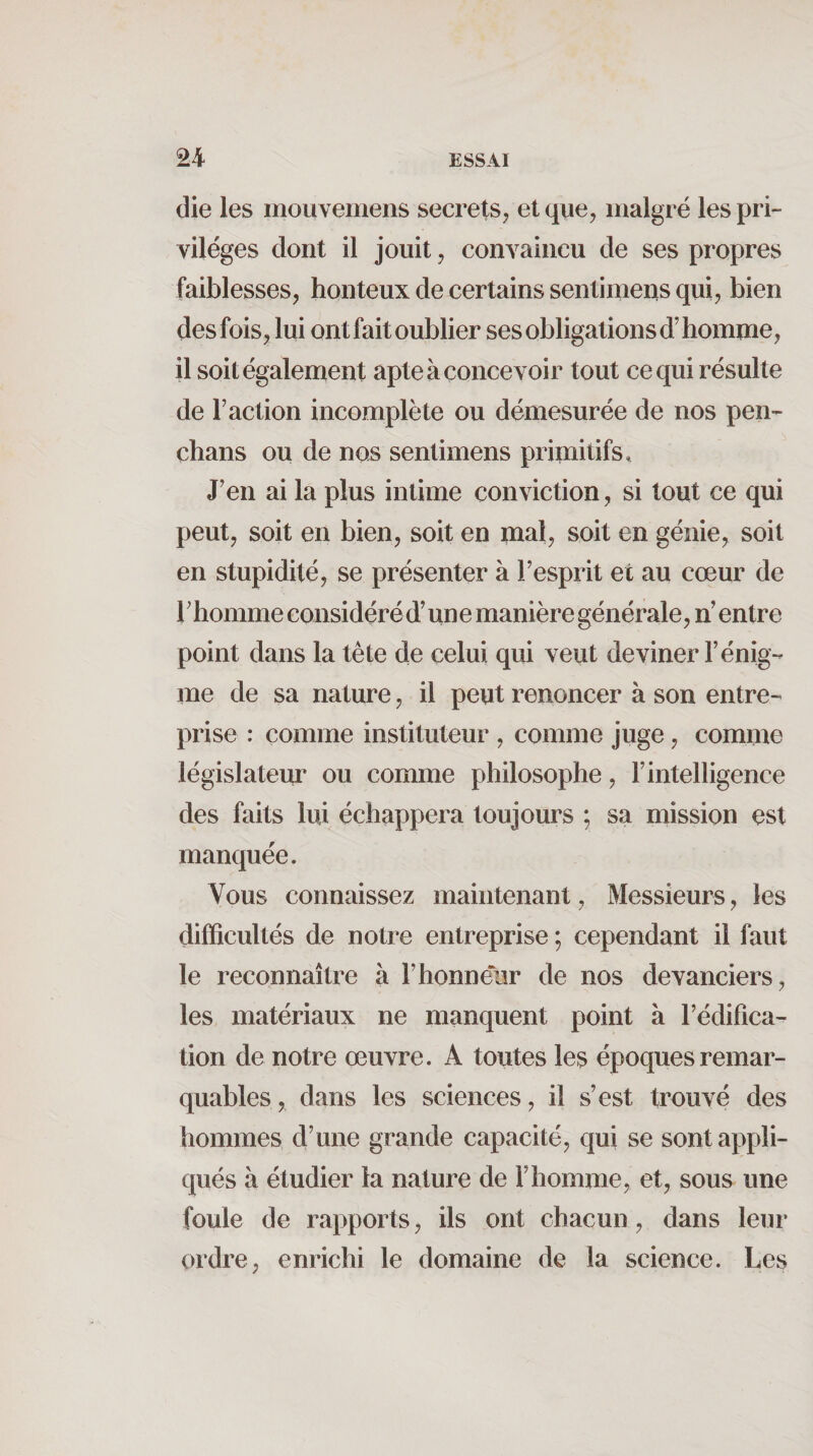 die les mouvemens secrets, et que, malgré les pri¬ vilèges dont il jouit, convaincu de ses propres faiblesses, honteux de certains sentimens qui, bien des fois, lui ont fait oublier ses obligations d’homme, il soit également apte à concevoir tout ce qui résulte de Faction incomplète ou démesurée de nos pen- chans ou de nois sentimens primitifs» J’en ai la plus intime conviction, si tout ce qui peut, soit en bien, soit en mal, soit en génie, soit en stupidité, se présenter à Fesprit et au cœur de Fhomme considéré d’un e manière générale, n’ entre point dans la tête de celui qui veut deviner l’énig¬ me de sa nature, il peut renoncer à son entre¬ prise : comme instituteur , comme juge, comme législateur ou comme philosophe, l’intelligence des faits lui échappera toujours ; sa mission est manquée. Vous connaissez maintenant, Messieurs, les difficultés de notre entreprise ; cependant il faut le reconnaître à F honneur de nos devanciers, les matériaux ne manquent point à Fédifica- tion de notre œuvre. A toutes les époques remar¬ quables, dans les sciences, il s’est trouvé des hommes d’une grande capacité, qui se sont appli¬ qués à étudier la nature de l’homme, et, sous une foule de rapports, ils ont chacun, dans leur ordre, enrichi le domaine de la science. Les