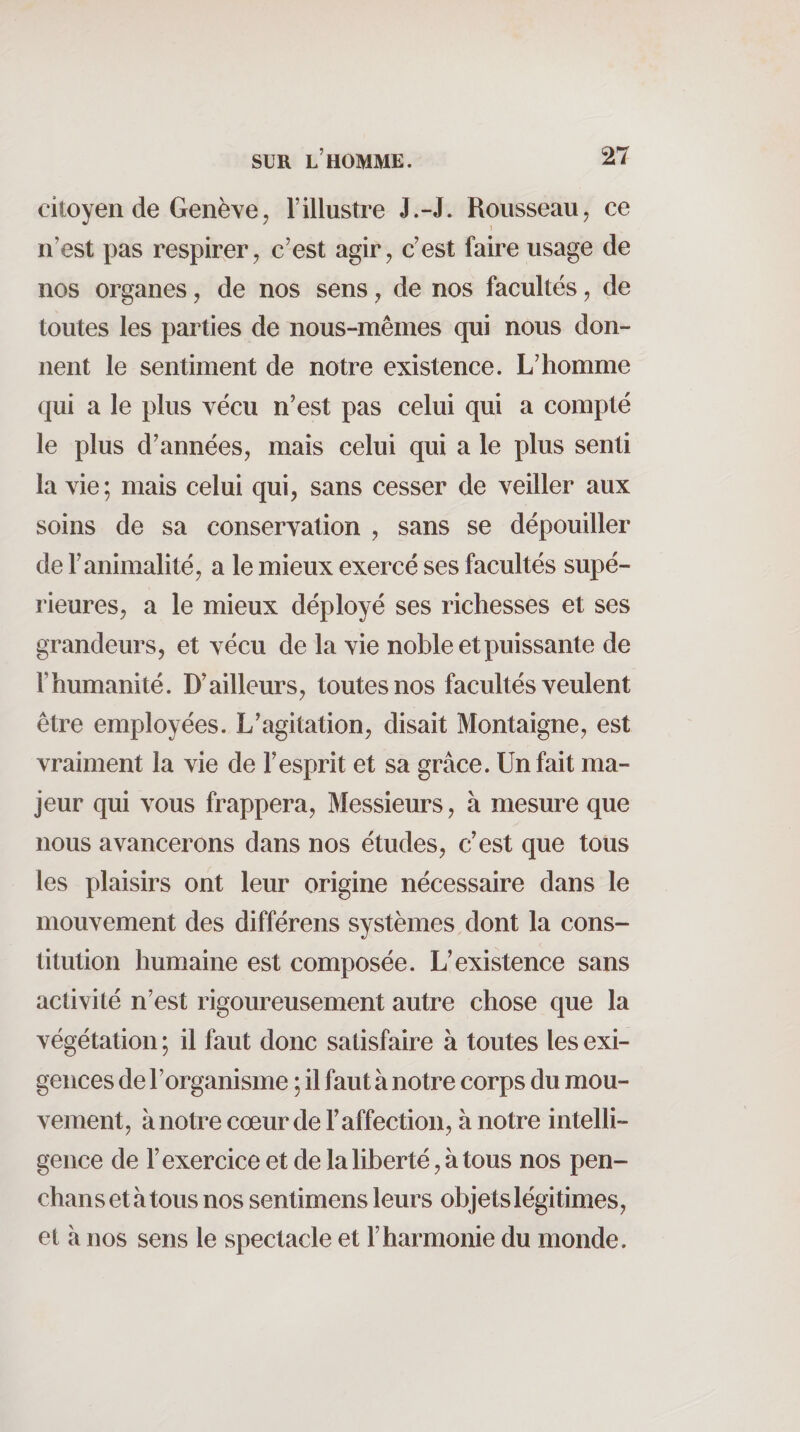 citoyen de Genève J l’illustre J.-J. Rousseau, ce î n’est pas respirer, c’est agir, c’est faire usage de nos organes, de nos sens, de nos facultés, de toutes les parties de nous-mêmes qui nous don¬ nent le sentiment de notre existence. L’homme qui a le plus vécu n’est pas celui qui a compté le plus d’années, mais celui qui a le plus senti la vie; mais celui qui, sans cesser de veiller aux soins de sa conservation , sans se dépouiller de l’animalité, a le mieux exercé ses facultés supé¬ rieures, a le mieux déployé ses richesses et ses grandeurs, et vécu de la vie noble et puissante de l’humanité. D’ailleurs, toutes nos facultés veulent être employées. L’agitation, disait Montaigne, est vraiment la vie de l’esprit et sa grâce. Un fait ma¬ jeur qui vous frappera. Messieurs, à mesure que nous avancerons dans nos études, c’est que tous les plaisirs ont leur origine nécessaire dans le mouvement des différens systèmes dont la cons¬ titution humaine est composée. L’existence sans activité n’est rigoureusement autre chose que la végétation ; il faut donc satisfaire à toutes les exi¬ gences de l’organisme ; il faut à notre corps du mou¬ vement, à notre cœur de l’affection, à notre intelli¬ gence de l’exercice et de la liberté, à tous nos pen- chansetàtous nos sentimens leurs objets légitimes, et à nos sens le spectacle et l’harmonie du monde.