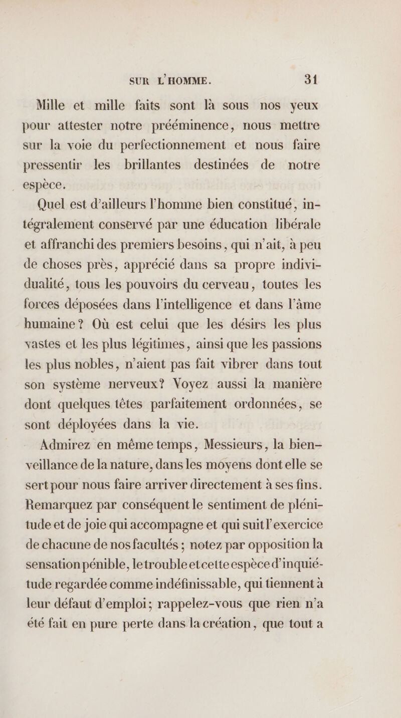 Mille et mille faits sont là sous nos yeux |30ur attester notre prééminence, nous mettre sur la voie du perfectionnement et nous faire pressentir les brillantes destinées de notre espèce. Quel est d'ailleurs l’homme bien constitué , in¬ tégralement conservé par une éducation libérale et affranchi des premiers besoins, qui n’ait, à peu de choses près, apprécié dans sa propre indivi¬ dualité , tous les pouvoirs du cerveau, toutes les forces déposées dans l’intelligence et dans l’âme humaine? Où est celui que les désirs les plus vastes et les plus légitimes, ainsi que les passions les plus nobles, n’aient pas fait vibrer dans tout son système nerveux? Voyez aussi la manière dont quelques têtes parfaitement ordonnées, se sont déployées dans la vie. Admirez en même temps, Messieurs, la bien¬ veillance de la nature, dans les moyens dont elle se sert pour nous faire arriver directement à ses fins. Remarquez par conséquent le sentiment de pléni¬ tude et de joie qui accompagne et qui suit l’exercice de chacune de nos facultés ; notez par opposition la sensation pénible, le trouble et cette espèce d’inquié¬ tude regardée comme indéfinissable, qui tiennent à leur défaut d’emploi; rappelez-vous que rien n’a été fait en pure perte dans la création, que tout a