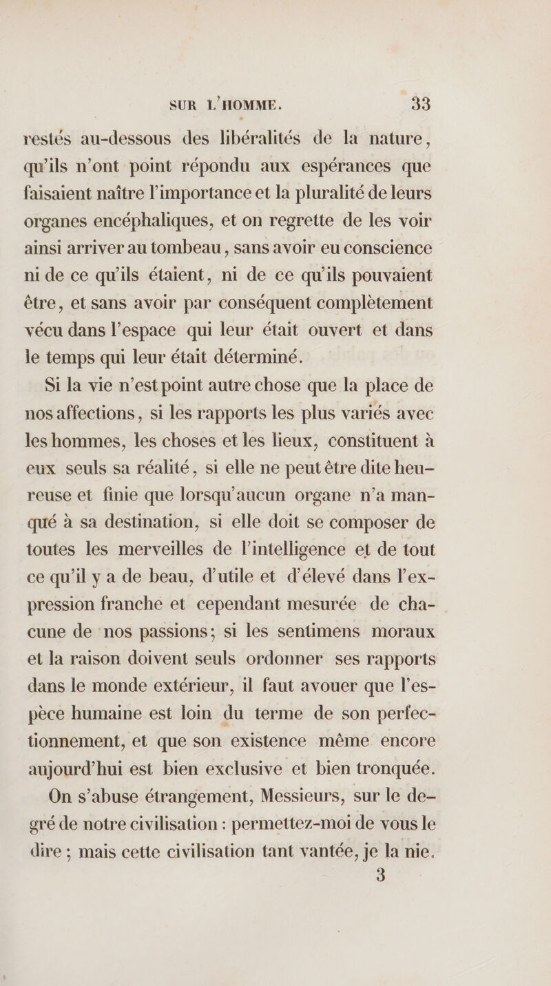 restés au-dessous des libéralités de la nature, qu'ils n'ont point répondu aux espérances que faisaient naître l’importance et la pluralité de leurs organes encéphaliques, et on regrette de les voir ainsi arriver au tombeau, sans avoir eu conscience ni de ce qu’ils étaient, ni de ce qu’ils pouvaient être, et sans avoir par conséquent complètement vécu dans l’espace qui leur était ouvert et dans le temps qui leur était déterminé. Si la vie n'est point autre chose que la place de nos affections, si les rapports les plus variés avec les hommes, les choses et les lieux, constituent à eux seuls sa réalité, si elle ne peut être dite heu¬ reuse et finie que lorsqu’aucun organe n’a man¬ qué à sa destination, si elle doit se composer de toutes les merveilles de f intelligence et de tout ce qu’il y a de beau, d’utile et d’élevé dans l’ex¬ pression franche et cependant mesurée de cha¬ cune de nos passions; si les sentimens moraux et la raison doivent seuls ordonner ses rapports dans le monde extérieur, il faut avouer que l’es¬ pèce humaine est loin du terme de son perfec¬ tionnement, et que son existence même encore aujourd’hui est bien exclusive et bien tronquée. On s’abuse étrangement. Messieurs, sur le de¬ gré de notre civilisation : permettez-moi de vous le dire ; mais cette civilisation tant vantée, je la nie. 3