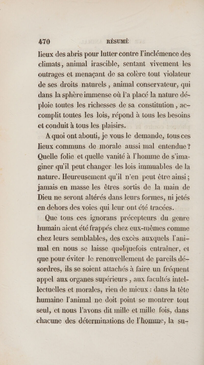 lieux des abris pour lutter contre F inclémence des climats J animal irascible, sentant vivement les outrages et menaçant de sa colère tout violateur de ses droits naturels , animal conservateur, qui dans la sphère immense où Fa placé la nature dé¬ ploie toutes les richesses de sa constitution, ac¬ complit toutes les lois, répond à tous les besoins et conduit à tous les plaisirs. A quoi ont abouti, je vous le demande, tous ces lieux communs de^morale aussi mal entendue? Quelle folie et quelle vanité à F homme de s’ima¬ giner qu’il peut changer les lois immuables de la nature. Heureusement qu’il n’en peut être ainsi ; jamais en masse les êtres sortis de la main de Dieu ne seront altérés dans leurs formes, ni jetés en dehors des voies qui leur ont été tracées. Que tous ces ignorans précepteurs du genre humain aient été frappés chez eux-mêmes comme chez leurs semblables, des excès auxquels l’ani¬ mal en nous se laisse quelquefois entraîner, et que pour éviter te renouvellement de pareils dé¬ sordres, ils se soient attachés à faire un fréquent appel aux organes supérieurs , aux facultés intel¬ lectuelles et morales, rien de mieux : dans la tète humaine l’animal ne doit point se montrer tout seul, et nous l’avons dit mille et mille fois, dans chacune des déterminations de l’homme, la su-