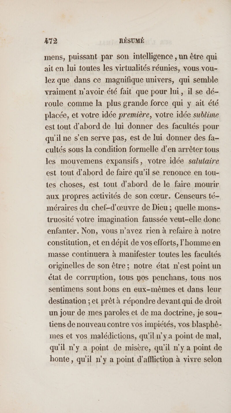 mens, puissant par son intelligence, un être qui ait en lui toutes les virtualités réunies, vous vou¬ lez que dans ce magnifique univers, qui semble vraiment rf avoir été fait que pour lui, il se dé¬ roule comme la plus grande force qui y ait été placée, et votre idée première, votre idée sublime est tout d’abord de lui donner des facultés pour qu’il ne s’en serve pas, est de lui donner des fa¬ cultés sous la condition formelle d’en arrêter tous les mouvemens expansifs, votre idée salutaire est tout d’abord de faire qu’il se renonce en tou¬ tes choses, est tout d’abord de le faire mourir aux propres activités de son cœur. Censeurs té¬ méraires du chef-d’œuvre de Dieu ; quelle mons¬ truosité votre imagination faussée veut-elle donc enfanter. Non, vous n’avez rien à refaire à notre constitution, et en dépit de vos efforts, l’homme en masse continuera à manifester toutes les facultés originelles de son être ; notre état n’est point un état de corruption, tous çnos penchans, tous nos sentimens sont bons en eux-mêmes et dans leur destination ; et prêt à répondre devant qui de droit un jour de mes paroles et de ma doctrine, je sou¬ tiens de nouveau contre vos impiétés, vos blasphè¬ mes et vos malédictions, qu’il n’y a point de mal, qu’il n’y a point de misère, qu’il n’y a point de honte, qu’il n’y a point d’afflictmn à vivre selon