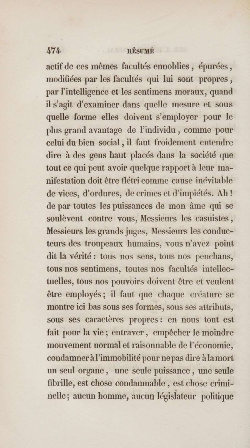 actif de ces mêmes facultés ennoblies, épurées, modifiées par les facultés qui lui sont propres, par l’intelligence et les sentimens moraux, quand il s’agit d’examiner dans quelle mesure et sous quelle forme elles doivent s’employer pour le plus grand avantage de l’individu , comme pour celui du bien social, il faut froidement entendre dire à des gens haut placés dans la société que tout ce qui peut avoir quelque rapport à leur ma¬ nifestation doit être flétri comme cause inévitable de vices, d’ordures, de crimes et d’impiétés. Ah ! de par toutes les puissances de mon âme qui se soulèvent contre vous, Messieurs les casuistes, Messieurs les grands juges. Messieurs les conduc¬ teurs des troupeaux humains, vous n’avez point dit la vérité : tous nos sens, tous nos penchans, tous nos sentimens, toutes nos facultés intellec¬ tuelles, tous nos pouvoirs doivent être et veulent être employés; il faut que chaque créature se montre ici bas sous ses formes, sous ses attributs, sous ses caractères propres: en nous tout est fait pour la vie ; entraver, empêcher le moindre mouvement normal et raisonnable de l’économie, condamner à l’immobilité pour ne pas dire à la mort un seul organe, une seule puissance, une seule fibrille, est chose condamnable, est chose crimi- nelle; aucun homme, aucun législateur politique