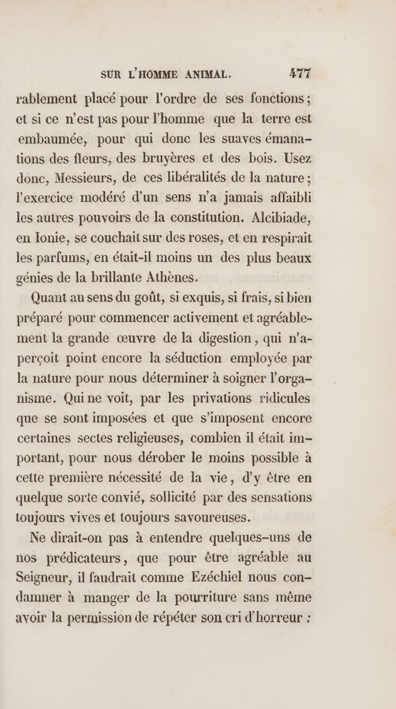 rablement placé pour l’ordre de ses fonctions ; et si ce n’est pas pour l’homine que la terre est embaumée, pour qui donc les suaves émana¬ tions des fleurs, des bruyères et des bois. Usez donc, Messieurs, de ces libéralités de la nature ; l’exercice modéré d’un sens n’a jamais affaibli les autres pouvoirs de la constitution. Alcibiade, en Ionie, se couchait sur des roses, et en respirait les parfums, en était-il moins un des plus beaux génies de la brillante Athènes. Quant au sens du goût, si exquis, si frais, si bien préparé pour commencer activement et agréable¬ ment la grande œuvre de la digestion, qui n’a¬ perçoit point encore la séduction employée par la nature pour nous déterminer à soigner F orga¬ nisme. Qui ne voit, par les privations ridicules que se sont imposées et que s’imposent encore certaines sectes religieuses, combien il était im¬ portant, pour nous dérober le moins possible à cette première nécessité de la vie, d’y être en quelque sorte convié, sollicité par des sensations toujours vives et toujours savoureuses. Ne dirait-on pas à entendre quelques-uns de nos prédicateurs, que pour être agréable au Seigneur, il faudrait comme Ezéchiel nous con¬ damner à manger de la pourriture sans même avoir la permission de répéter son cri d’horreur ;