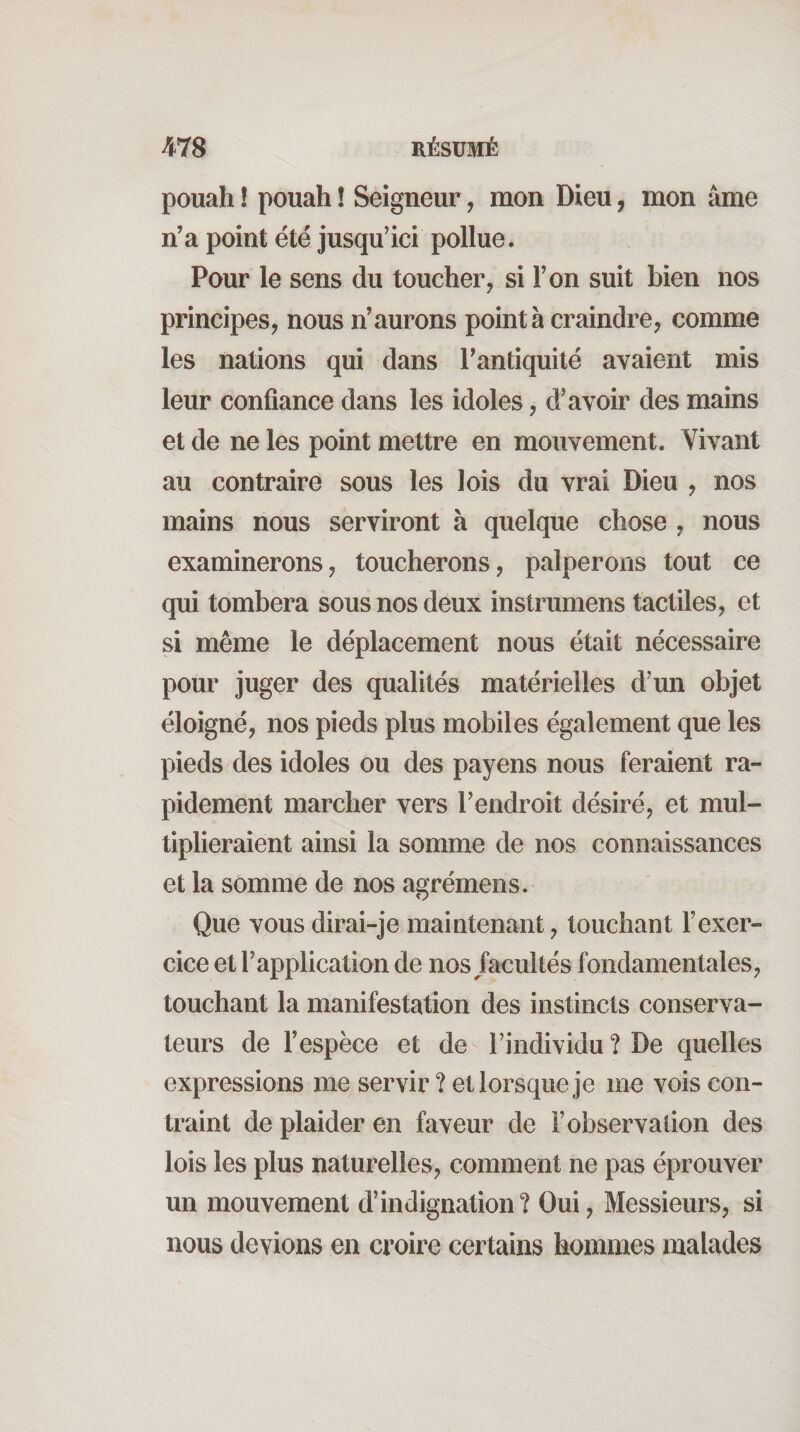 pouah ! pouah ! Seigneur, mon Dieu, mon âme n’a point été jusqu’ici pollue. Pour le sens du toucher, si l’on suit bien nos principes, nous n’aurons pointa craindre, comme les nations qui dans l’antiquité avaient mis leur confiance dans les idoles, d’avoir des mains et de ne les point mettre en mouvement. Vivant au contraire sous les lois du vrai Dieu , nos mains nous serviront à quelque chose , nous examinerons, toucherons, palperons tout ce qui tombera sous nos deux instrumens tactiles, et si même le déplacement nous était nécessaire pour juger des qualités matérielles d’un objet éloigné, nos pieds plus mobiles également que les pieds des idoles ou des payens nous feraient ra¬ pidement marcher vers l’endroit désiré, et mul¬ tiplieraient ainsi la somme de nos connaissances et la somme de nos agrémens. Que vous dirai-je maintenant, touchant l’exer¬ cice et l’application de nos facultés fondamentales, touchant la manifestation des instincts conserva¬ teurs de l’espèce et de l’individu ? De quelles expressions me servir ? et lorsque je me vois con¬ traint de plaider en faveur de l’observation des lois les plus naturelles, comment ne pas éprouver un mouvement d’indignation? Oui, Messieurs, si nous devions en croire certains hommes malades