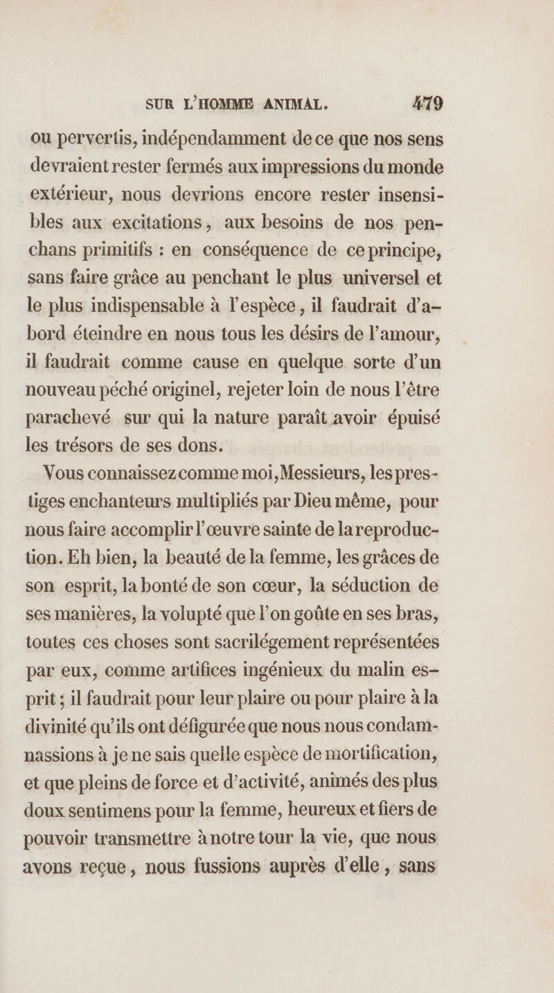 ou pervertis, indépendamment de ce que nos sens de vraient rester fermés aux impressions du monde extérieur, nous devrions encore rester insensi¬ bles aux excitations, aux besoins de nos pen- chans primitifs : en conséquence de ce principe, sans faire grâce au penchant le plus universel et le plus indispensable à l’espèce, il faudrait d’a¬ bord éteindre en nous tous les désirs de l’amour, il faudrait comme cause en quelque sorte d’un nouveau péché originel, rejeter loin de nous l’être parachevé sur qui la nature paraît avoir épuisé les trésors de ses dons. Vous connaissez comme moi,Messieurs, les pres¬ tiges enchanteurs multipliés par Dieu même, pour nous faire accomplir l’œuvre sainte de lareproduc- tion. Eh bien, la beauté de la femme, les grâces de son esprit, la bonté de son cœur, la séduction de ses manières, la volupté que l’on goûte en ses bras, toutes ces choses sont sacrilégement représentées par eux, comme artifices ingénieux du malin es¬ prit ; il faudrait pour leur plaire ou pour plaire à la divinité qu’ils ont défigurée que nous nous condam¬ nassions à je ne sais quelle espèce de mortification, et que pleins de force et d’activité, animés des plus doux senlimens pour la femme, heureux et fiers de pouvoir transmettre à notre tour la vie, que nous avons reçue, nous fussions auprès d’elle, sans