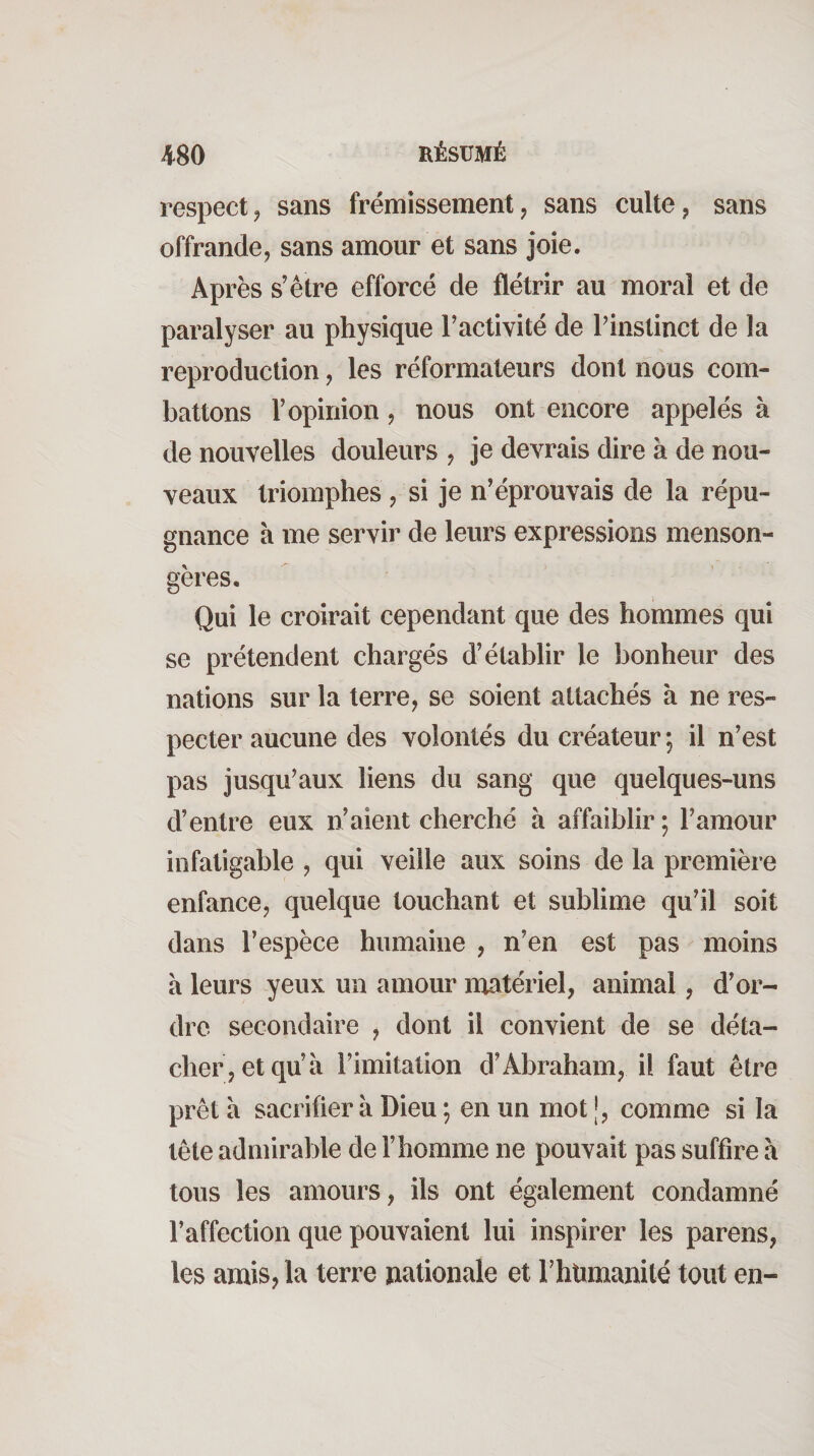 respect J sans frémissement, sans culte, sans offrande, sans amour et sans joie. Après s’être efforcé de flétrir au moral et de paralyser au physique l’activité de l’instinct de la reproduction, les réformateurs dont nous com¬ battons l’opinion, nous ont encore appelés à de nouvelles douleurs , je devrais dire à de nou¬ veaux triomphes, si je n’éprouvais de la répu¬ gnance à me servir de leurs expressions menson¬ gères. Qui le croirait cependant que des hommes qui se prétendent chargés d’établir le bonheur des nations sur la terre, se soient attachés à ne res¬ pecter aucune des volontés du créateur ; il n’est pas jusqu’aux liens du sang que quelques-uns d’entre eux n’aient cherché à affaiblir ; l’amour infatigable , qui veille aux soins de la première enfance, quelque touchant et sublime qu’il soit dans l’espèce humaine , n’en est pas moins à leurs yeux un amour matériel, animal, d’or¬ dre secondaire , dont il convient de se déta¬ cher, et qu’à l’imitation d’Abraham, il faut être prêt à sacrifier à Dieu ; en un mot comme si la tête admirable de l’homme ne pouvait pas suffire à tous les amours, ils ont également condamné l’affection que pouvaient lui inspirer les parens, les amis, la terre rtationale et rhîimanité tout en-