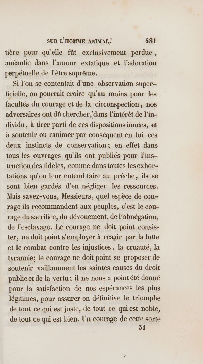 lière pour qu’elle fût exclusivement perdue, anéantie dans l’amour extatique et l’adoration perpétuelle de l’étre suprême. Si l’on se contentait d’une observation super¬ ficielle, on pourrait croire qu’au moins pour les facultés du courage et de la circonspection, nos adversaires ont dû chercher/dans l’intérêt de l’in- dividu, à tirer parti de ces dispositions innées, et à soutenir ou ranimer par conséquent en lui ces deux instincts de conservation; en effet dans tous les ouvrages qu’ils ont publiés pour l’ins¬ truction des fidèles, comme dans toutes les exhor¬ tations qu’on leur entend faire au prêche, ils se sont bien gardés d’en négliger les ressources. Mais savez-vous. Messieurs, quel espèce de cou¬ rage ils recommandent aux peuples, c’est le cou¬ rage du sacrifice, du dévouement, de l’abnégation, de l’esclavage. Le courage ne doit point consis¬ ter, ne doit point s’employer à réagir par la lutte et le combat contre les injustices, la cruauté, la tyrannie; le courage ne doit point se proposer de soutenir vaillamment les saintes causes du droit public et de la vertu ; il ne nous a point été donné pour la satisfaction de nos espérances les plus légitimes, pour assurer en définitive le triomphe de tout ce qui est juste, de tout ce qui est noble, de tout ce qui est bien. Un courage de cette sorte 51