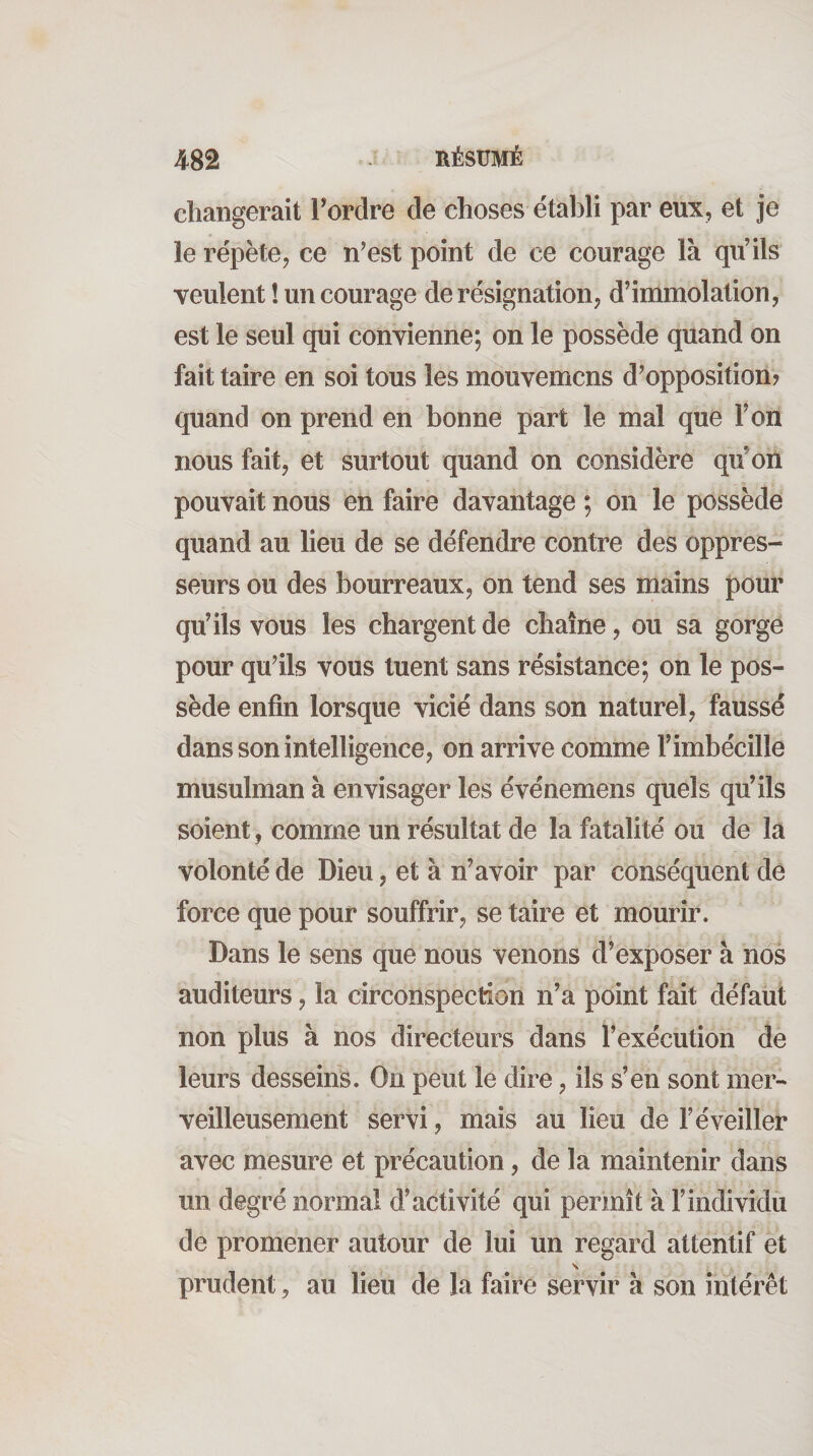 changerait Tordre de choses établi par eux, et je le répète, ce n’est point de ce courage là qu’ils veulent ! un courage de résignation, d’immolation, est le seul qui convienne; on le possède quand on fait taire en soi tous les mouvemcns d’opposition? quand on prend en bonne part le mal que l’on nous fait, et surtout quand on considère qu’on pouvait nous en faire davantage ; on le possède quand au lieu de se défendre contre des oppres¬ seurs ou des bourreaux, on tend ses mains pour qu’ils vous les chargent de chaîne, ou sa gorge pour qu’ils vous tuent sans résistance; on le pos¬ sède enfin lorsque vicié dans son naturel, faussé dans son intelligence, on arrive comme l’imbécille musulman à envisager les événemens quels qu’ils soient, comme un résultat de la fatalité ou de la volonté de Dieu, et à n’avoir par conséquent de force que pour souffrir, se taire et mourir. Dans le sens que nous venons d’exposer à nos auditeurs, la circonspection n’a point fait défaut non plus à nos directeurs dans l’exécution de leurs desseins. On peut le dire, ils s’en sont mer¬ veilleusement servi, mais au lieu de l’éveiller avec mesure et précaution, de la maintenir dans un degré normal d’activité qui permît à l’individu de promener autour de lui un regard attentif et \ prudent, au lieu de la faire servir à son intérêt