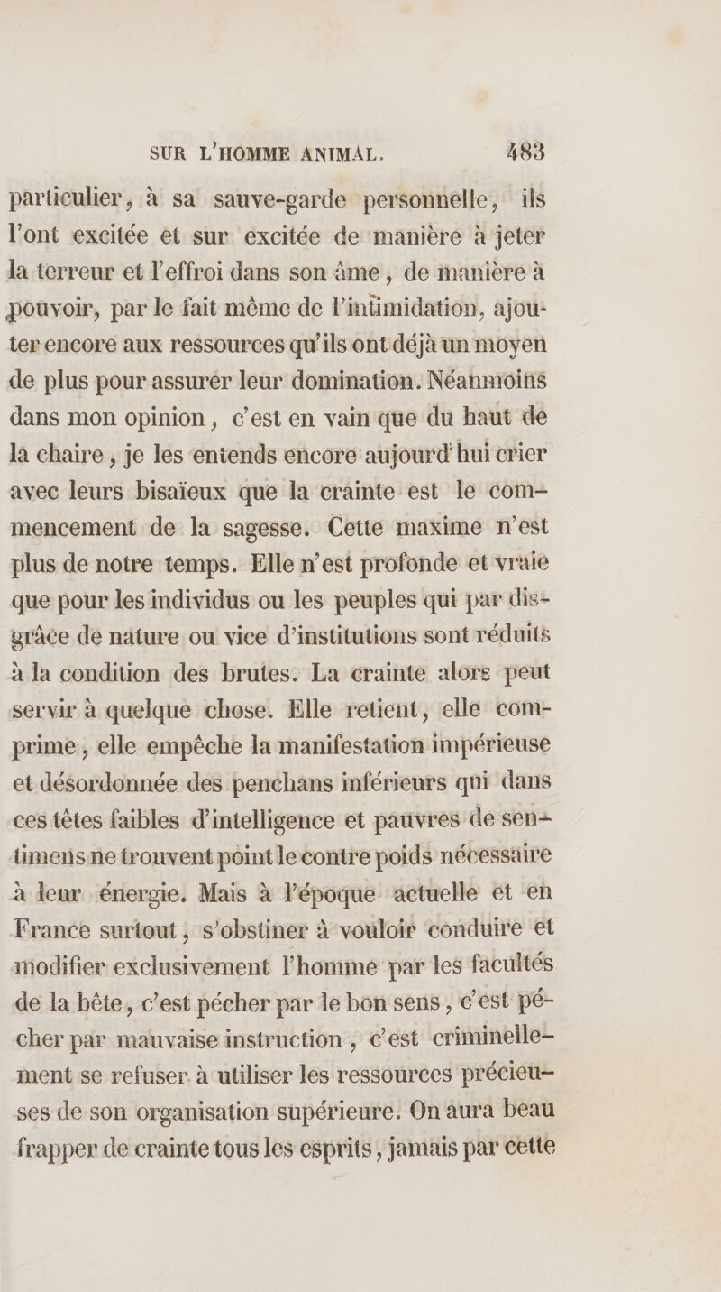 particulier5 à sa sauve-garde personnelle, ils Tout excitée et sur excitée de manière à jeter la terreur et T effroi dans son âme, de manière à jpouvoir, par le fait même de riiitimidation, ajou¬ ter encore aux ressources qu’ils ont déjà un moyen de plus pour assurer leur domination. Néanmoins dans mon opinion, c’est en vain que du haut de la chaire, je les entends encore aujourd'hui crier avec leurs bisaïeux que la crainte est le com¬ mencement de la sagesse. Cette maxime n’est plus de notre temps. Elle n’est profonde et vraie que pour les individus ou les peuples qui par dis- grâce de nature ou vice d’institutions sont réduits à la condition des brutes. La crainte alors peut servir à quelque chose. Elle retient, elle com¬ prime , elle empêche la manifestation impérieuse et désordonnée des penchans inférieurs qui dans ces têtes faibles d’intelligence et pauvres de sen-^ timens ne trouvent point le contre poids nécessaire à leur énergie. Mais à l’époque actuelle et en France surtout, s’obstiner à vouloir conduire et modifier exclusivement l’homme par les facultés de la bête, c’est pécher par le bon sens, c’est pé¬ cher par mauvaise instruction , c’est criminelle¬ ment se refuser à utiliser les ressources précieu¬ ses de son organisation supérieure. On aura beau frapper de crainte tous les esprits ? jamais par cette